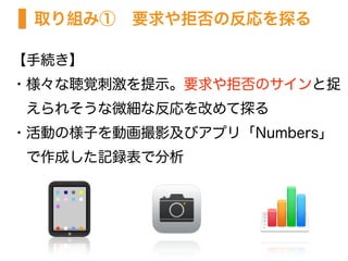 取り組み①　要求や拒否の反応を探る
【手続き】
・様々な聴覚刺激を提示。要求や拒否のサインと捉
 えられそうな微細な反応を改めて探る
・活動の様子を動画撮影及びアプリ「Numbers」  
 で作成した記録表で分析
 