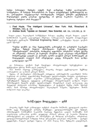 105
susti birTvuli muxtebi Tqvens mier dawyebul saqmes daaboloebs...
sainteresoa, am martivi monaTxrobis ra wilia dafuZnebuli WeSmaritebaze da
ra, varaudebiT spekulaciaze? sinamdvileSi, pirveli qimiuri elementidan
moyolebuli vidre cocxal ujredamde, an friad sakamaTo sakiTxia, an
saerTod, burusiT aris moculi.”2
1. Fred Hoyle, “The Intelligent Universe”, New York: Holt, Rinechard &
Winston, 1983, p. 256
2. Andrew Scott, “Update on Genesis”, New Scientist, vol. 106, 2.05.1985, p. 30
xolo cila, sicocxlis samSeneblo masala, dRemde aravis miuRia. cilis
warmoSobis sakiTxi gadauWreli rCeboda. samocdaaTian wlebSi popularuli
samecniero JurnalSi “Chemical Engineering News”, gamoqveynda statia foqsis
cdis Sesaxeb:
“sidnei foqsma da sxva mkvlevarebma, gamoiyenes ra gaxurebis sagangebo
teqnika, SeZles mieRoT aminomJavaTa naerTebi, egreT wodebuli
“proteinoidebi” pirobebSi, romlebic dedamiwis arsebobis sawyis etapze
ar arsebobda. amasTan, es naerTebi arafriT hgavs cocxali organizmebis
mowesrigebul cilebs da qaosuri, uazro laqebis grovas warmoadgens. es
molekulebi Tavidan rom arsebuliyo kidec, momavalSi maTi daSla
gardauvali iyo.”112
da marTlac, foqsis mier miRebuli proteinoidebi struqturiTa da
funqciebiT friad Sors dgas cilisgan.
maT Soris iseTive gansxvavebaa, rogorc rTuli teqnologiiT Seqmnil
aparaturasa da jarTis grovas Soris.
metic, am usargeblo aminomJavebs pirvelad atmosferoSi gadarCenis Sansi
saerTod ar gaaCnda. dedamiwamde moRweuli ultraiisferi sxivebi, ukontrolo
bunebrivi kataklizmebi TavianTi gamanadgurebeli fizikuri Tu qimiuri
zemoqmedebis Sedegad, ueWvelad gamoiwvevda proteinoidebis daSlas. xolo
aminomJavebis wyalSi yofna ultraiisferi sxivebisgan Tavis dasacavad, le
Satelies principis Tanaxmad, SeuZlebelia. am faqtebis Suqze azrma Sesaxeb
imisa, rom swored proteinoidebia sicocxlis sawyisi, mecnierTa Soris
TandaTan Zala dakarga.
saswauli molekula – dnm
rogorc Cvens mier ganxiluli Temebis analizi mowmobs, evoluciis Teoria
CixSi ukve molekulur doneze moemwyvda. evolucionistebma ver SeZles,
aminomJavebis warmoqmnis sakiTxSi sicxade SeetanaT. cilis warmoqmna xom
TavisTavad gamocanad darCa. yovelive amasTan erTad, es sakiTxi mxolod
aminomJavebiTa da cilebiT ar amoiwureba; es mxolod dasawyisia. arsebiTad,
evolucionistebisTvis namdvil Cixad unikaluri cocxali organizmi – ujredi
gvevlineba, radgan ujredi sulac ar aris raRac masa, Semdgari cilebisgan,
 