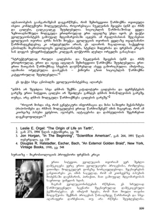 109
albaTobebis gaangariSebam dagvarwmuna, rom SemTxveviTi warmoqmna TviTeuli
iseTi kompleqsuri molekulebisa, rogorebicaa nukleinis mJavebi (dnm da rnm)
da cilebi, calk-calke SeuZlebelia. sicocxlis warmosaSobad yvela
zemoTaRniSnuli molekula erTdroulad erT adgilze unda iyos. es faqti
evolucionistebs gamouval mdgomareobaSi agdebs. am realobasTan SejaxebiT
evoluciis Teoria Rrma CixSi moeqca. evoluciis Teoriis yvelaze TvalsaCino
warmomadgenlebic ki iZulebulni arian, es aRiaron. magaliTad, saqveynod
cnobilma mikrobiologma evolucionistma, stenli milerisa da frensis krikis
san diegos universitetelma kolegam, doqtorma lesli orgelma ganacxada:
“struqturulad rTuli cilebisa da nukleinis mJavebis (dnm da rnm)
erTdroulad, erTi da igive adgilas SemTxveviTi warmoqmna SeuZlebelia. erT-
erTi maTganis warmoqmnac sxvebis dauswreblad aseve gamoricxulia. amitomac,
adamiani iZulebulia daaskvnas – qimiuri gziT sicocxlis warmoqmna
kategoriulad SeuZlebelia.”1
es faqti sxva cnobilma evolucionistebmac aRiares:
“dnm-s ar SeuZlia sxva dnm-is Seqmna katalituri cilebisa da fermentebis
gareSe. erTi sityviT, cilebi ar SeiZleba gaCndes dnm-is monawileobis gareSe,
Tumca, arc dnm-is molekula warmoiqmneba cilebis gareSe.”2
“rogor moxda ise, rom genetikuri informacia da misi saSifri meqanizmebi
(riposomebi da rnm-is molekulebi) erTad warmoiSvnen? imis magivrad, rom am
kiTxvaze pasuxi veZeboT, ajobebs, aRtacebisa da dabneulobis SegrZnebiT
davkmayofildeT.”3
1. Leslie E. Orgel: “The Origin of Life on Tarth”,
2. gam. 271, 1994 wlis oqtomberi, gv. 78
3. Jon Horgan, “In The Beginning”, “Scientifice American”, gam. 264, 1991 wlis
Tebervali, gv. 119
4. Douglas R. Halstadter, Escher, Bach, “An Externol Golden Braid”, New York,
Vintage Books, 1998, gv. 548
suraTze – mikrobiologiis profesori frensis kriki
erTi sityviT, evoluciis Teoriam ver SeZlo
damtkiceba verc erTi evoluciuri procesisa, romlebic
viTomda molekulur doneze xorcieldeboda. mecnierebis
ganviTareba ki, imis nacvlad, rom am kiTxvebze pasuxis
moZebnaSi daexmaros, piriqiT, maT gamouval mdgomareobas
saerTod uimedos xdis.
magram evolucionistebis rwmeniT, es sruliad
warmoudgeneli scenari mecnierulad damtkicebuli
WeSmaritebaa. es imitom xdeba, rom maT mTeli Tavisi
moRvaweoba Seqmnis procesis winaaRmdeg warmarTes da sxva
aRaraferi darCeniaT, Tu ara rwmena SeuZleblisa.
 