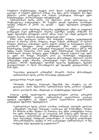 114
sistemidan mouwesrigebel, rRvevis piras mdgar, daqsaqsul struqturaze
gadasvla am sistemis entropias niSnavs. rac metia qaosi sistemaSi, miT metia
entropia. kanoni gvaswavlis, rom samyaro ganuxrelad iswrafvis ufro
mouwesrigebeli, araorganizebuli struqturisken.
Termodinamikis meore kanoni, anu entropiis kanoni Teoriuladac da
praqtikuladac damtkicebulia. XX saukunis udides mecnierad aRiarebuli
albert ainStaini am kanons ase afasebs – “yvela mecnierebis upirvelesi
kanoni”.
entropiis kanoni istoriul momavalSic fuZemdebluri iqneba da yovelTvis
daamtkicebs Tavis WeSmaritebas. rogorc aRvniSneT, albert ainStainma mas
“yvela mecnierebis upirvelesi kanoni” uwoda, xolo ser artur edingtoni mas
axsenebs, rogorc samyaros umaRles metafizikur wess.1
maSin, roca evoluciis Teoria aris moZRvreba, romelic ugulebelyofs
fizikis am ZiriTad kanons, romelsac mTeli samyaro emorCileba. am Teoriis
mixedviT uwesrigo, daqsaqsuli, ugono, mkvdari atomebi da molekulebi, droTa
viTarebaSi SemTxveviT erTad Tavmoyrilni, qmnis iseT yovelmxriv
mowesrigebul cilebs, iseT kompleqsur molekulebs, rogorebicaa dnm da rnm,
Semdeg badebs sxvadasxva saxis kidev ufro mowesrigebul organizmebs. es
warmosaxviTi procesi, romelic yvela momdevno stadiis gavlisas sul ufro
da ufro win miiwevs progresis gziT da miiswrafvis srulyofili
struqtutebis Camoyalibebisken, rac sruliad ewinaaRmdegeba entropiis kanonis
damtkicebul faqts. amitomac, ganxorcieleba iseTi procesisa, rogoricaa
evolucia, apriori SeuZlebelia nebismier stadiaze. SeuZlebelia, mecnieri
evolucionistebi am aSkara winaaRmdegobas ver xedavdnen. evolucionisti j.
raSi wers:
“sicocxle evoluciis kompleqsur procesSi aSkarad ewinaaRmdegeba
Termodinamikis meore kanonSi miTiTebul tendenciebs.”2
evolucionisti rojer levini:
“problema, romelsac biologebi Seejaxnen, sxva araferia, Tu ara
evoluciis aSkara Seusabamoba Termodinamikis meore kanonTan. sistemebi
droTa viTarebaSi unda iSlebodes da mouwesrigebeli xdebodes.”
3
biologi jorj stavropulosi evolucionistebis cnobil gamocemaSi
“American Scientifice”, aRiarebs Termodinamikis TvalsazrisiT cocxali
ujredis TviTSeqmnisa da bunebis kanonis TvalsazrisiT fotosinTezis
kompleqsuri meqanizmis SeuZleblobas:
“Termodinamikis meore kanonis Tanaxmad, normalur pirobebSi veranairi
kompleqsuri organuli molekula TavisTavad ver warmoiqmneba. piriqiT,
mas mxolod daSla SeuZlia. da marTlac, rac ufro kompleqsuria raRac,
miT ufro aramdgradia igi da sabolood, misi daSlac ufro swrafia da
gardauvali. fotosinTezi, yvela mniSvnelovani sasicocxlo procesi da
TviT sicocxlec, miuxedavad daxlarTuli, an sagangebod daxlarTuli
axsna-ganmartebebisa, dRemde ar aris gacxadebuli Termodinamikasa an sxva
romelime zust mecnierebaze dayrdnobiT.”4
 