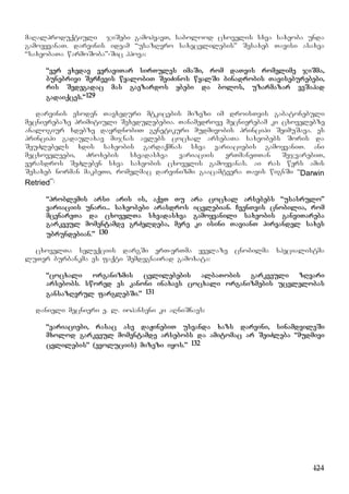 124
maRalproduqtiuli jiSebi gamohyavT, sabolood cxovelis sxva saxeoba unda
gamoeyvanaT. darvinis ideam “usazRvro saxecvlilebis” Sesaxeb Tavisi asaxva
“saxeobaTa warmoSoba”-Sic hpova:
“ver vxedav veraviTar sirTules imaSi, rom daTvis romelime jiSma,
bunebrivi SerCevis wyalobiT SeiZinos wyalSi binadrobis Taviseburebebi,
ris Sedegadac mas gaezardos ybebi da bolos, uzarmazar veSapad
gadaiqces.”129
darvinis esoden Tavxeduri mtkicebis mizezi im droisTvis gabatonebuli
mecnierebaze primitiuli Sexedulebebia. Tanamedrove mecnierebam ki cxovelebze
analogiur xdebze dayrdnobiT genetikuri mudmivobis principi SeimuSava. es
principi gadaulaxav mijnas avlebs cocxal arsebaTa saxeobebs Soris da
SeuZlebels xdis saxeobis gardaqmnas sxva variaciebis gamoyvaniT. ani
mecxoveleebi, Zroxebis sxvadasxva variaciis erTmaneTTan SejvarebiT,
verasdros SeZleben sxva saxeobis cxovelis gamoyvanas. ai ras wers amis
Sesaxeb norman makbeTi, romelmac darvinizmi gaacamtvera Tavis wignSi “Darwin
Retried”:
“problemis arsi aris is, aqvT Tu ara cocxal arsebebs “usasrulo”
variaciis unari... saxeobebi arasdros icvlebian. CvenTvis cnobilia, rom
mcenareTa da cxovelTa sxvadasxva gamoyvanili saxeobis ganviTareba
garkveul momentamde grZeldeba, mere ki isini TavianT pirvandel saxes
ubrundebian.” 130
cxovelTa seleqciis dargSi erT-erTma yvelaze cnobilma specialistma
luTer burbankma es faqti Semdegnairad gamoxata:
“cocxali organizmis cvlilebebis albaTobis garkveuli zRvari
arsebobs. swored es kanoni inaxavs cocxali organizmebis ucvlelobas
gansazRvrul farglebSi.” 131
danieli mecnieri e. l. iohanseni ki aRniSnavs:
“variaciebi, rasac ase daJinebiT usvanda xazs darvini, sinamdvileSi
mxolod garkveul momentamde arsebobs da amitomac ar SeiZleba “mudmivi
cvlilebis” (evoluciis) mizezi iyos.” 132
 