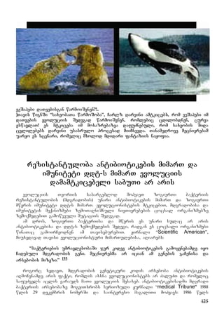 125
veSapebi daTvebisgan warmoiSvnen?!..
]Tavis wignSi “saxeobaTa warmoSoba”, Carlz darvini amtkicebs, rom veSapebi im
daTvebis evoluciis Sedegad warmoiSvnen, romlebic cdilobdnen, curva
eswavlaT! es mtkiceba im mosazrebazea dafuZnebuli, rom saxeobis Sida
cvlilebebs darvini usasrulo procesad miiCnevda. Tanamedrove mecnierebam
uaryo es scenari, romelic mxolod mdidari fantaziis nayofia.
rezistantuloba antibiotikebis mimarT da
imuniteti ddt-s mimarT evoluciis
damamtkicebeli sabuTi ar aris
evoluciis Teoriis sasargeblod mohyavT zogierTi baqteriis
rezistantulobis (mdgradobis) unari antibiotikebis mimarT da zogierTi
mweris imuniteti ddt-s mimarT. evolucionistebis mtkicebiT, mdgradobisa da
imunitetis meqanizmebi zemoTaRniSnuli nivTierebebis cocxal organizmebze
zemoqmedebiT gamowveuli mutaciis Sedegad.
am dros, zogierTi baqteriisa da mweris es unari sulac ar aris
antibiotikebisa da ddt-s zemoqmedebis Sedegi, radgan es cocxali organizmebi
winaTac gamoirCeodnen am TaviseburebiT. Jirnali “Scientific American”,
miuxedavad Tavisi evolucionisturi mimarTulebisa, aRiarebs:
“baqteriebis umravlesobaSi jer kidev antibiotikebis gamoyenebamde iyo
Cadebuli mdgradobis geni. mecnierebma ar ician am genebis gaCenisa da
arsebobis mizezi.” 133
rogorc xedavT, mdgradobis genetikuri kodis arseboba antibiotikebis
aRmoCenamde aris faqti, romlis axsna evolucionistebs ar ZaluZT da romelic
safuZvels aclis varauds maTi evoluciis Sesaxeb. antibiotikebisadmi mdgradi
baqteriis arsebobaze mogviTxrobs seriozuli Jurnali “medical Tribune” 1988
wlis 29 dekembris nomerSi da saintereso magaliTi mohyavs: 1986 wels
 