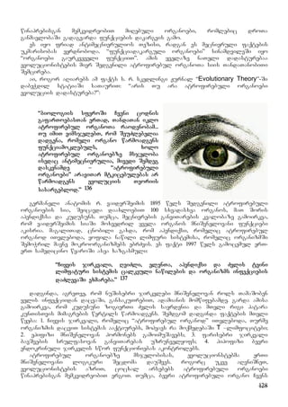 128
winaprebisgan memkvidreobiT miRebuli organoebi, romlebic droTa
ganmavlobaSi gadagvarda funqciebis dakargvis gamo.
es iyo friad antimecnierulios Tezisi, radgan es mecnieruli faqtebis
ukmarisobas eyrdnoboda. “funqciadakarguli organoebi” sinamdvileSi iyo
“organoebi gaurkveveli funqciiT”. amis yvelaze naTeli dadasturebaa
evolucionistebis mier Sedgenili atrofirebul organoTa siis TandaTanobiTi
Semcireba.
ai, rogor aRiarebs am faqts s. r. skedlingi Jurnal “Evolutionary Theory”-Si
dabeWdil statiaSi saTauriT: “aris Tu ara atrofirebuli organoebi
evoluciis dadastureba?”:
“biologiis sferoSi Cveni codnis
gafarToebasTan erTad, TandaTan iklo
atrofirebul organoTa raodenobam...
Tu imiT vimsjelebT, rom SeuZlebelia
dadgena, romeli organo warmoadgens
funqciamoklebuls, xolo
atrofirebul organoebze msjeloba
isedac antimecnierulia, mivedi Semdeg
daskvnamde – “atrofirebuli
organoebi” araviTar mtkicebulebas ar
warmoadgens evoluciis Teoriis
sasargeblod.” 136
germaneli anatomis r. vaiderSeimis 1895 wels Sedgenili atrofirebuli
organoebis sia, Seicavda daaxloebiT 100 sxvadasxva organos, maT Soris
apendiqssa da kudusuns. Tumca, mecnierebis ganviTarebis kvalobaze gamoirkva,
rom vaiderSeimis siaSi moxvedril yvela organos mniSvnelovani funqciebi
akisria. magaliTad, cnobili gaxda, rom apendiqsi, romelic atrofirebul
organod iTvleboda, yofila nawili limfuri sistemisa, romelic organizmSi
SemoWril mavne mokroorganizmebs ebrZvis. es faqti 1997 wels gamocemul erT-
erT samedicino wyaroSi asea xazgasmuli:
“Ciyvis jirkvali, RviZli, elenTa, apendiqsi da Zvlis tvini
limfaturi sistemis calkeuli nawilebis da organizms infeqciebis
daZlevaSi exmareba.” 137
dadginda, agreTve, rom nuSisebri jirkvlebi mniSvnelovan rols TamaSoben
yelis infeqciidan dacvaSi, gansakuTrebiT, adamianis momwifebamde. garda amisa
gamoirkva, rom kudusuni zogierTi Zvlis sayrdenia da mTeli rigi patara
kunTisTvis mimagrebis wertils warmoadgens. Semdgom dadginda faqtebis mTeli
wyeba: 1. Ciyvis jirkvali, romelic “atrofirebul organod” iTvleboda, Turme
organizmis dacviT sistemas aaqtiurebs, mohyavs ra moqmedebaSi T –limfocitebi;
2. epifizi mniSvnelovan hormonebs gamoimuSavebs; 3. farisebri jirkvali
bavSvebis srulfasovan ganviTarebas uzrunvelyofs; 4. hipofizi bevri
endokrinuli jirkvlis swor funqcioniebas akontrolebs.
atrofirebul organoebze msjelobisas, evolucionstebma erTi
mniSvnelovani logikuri Secdoma dauSves. rogorc ukve aRvniSneT,
evolucionistebis azriT, cocxal arsebebs atrofirebuli organoebi
winaprebisgan memkvidreobiT ergoT. Tumca, bevri atrofirebuli organo Cvens
 