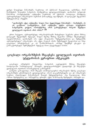 129
egreT wodebul winaprebs, saerTod ar hqoniaT! magaliTad, aRmoCnda, rom
maimunebis zogierT saxeobas, romlebsac evolucionistebi adamianis uaxloes
winaprad asaxelebdnen, apendiqsi saerTod ar hqoniaT. biologi, romelic
atrofirebuli organoebis Tezisis winaaRmdeg ilaSqrebs, am logikur Secdomas
Semdegnairad aSuqebs:
“adamianebs aqvT apendiqsi. xolo maT ZvelisZvel winaprebs – maimunebs, is
ar gaaCniaT. sainteresoa, rom apendiqsi ufro dabali safexuris
saxeobebSi, vTqvaT, oposumebSic aris gamovlenili. rogor SeuZlia
evoluciis Teorias amis axsna?” 138
erTi sityviT, atrofirebul organoebisadmi miZRvnili scenari erTi mxric
logikur Secdomebs Seicavs, xolo meore mxriv, mcdaria wminda mwcnieruli
TvalsazrisiT. adamianebs ara aqvT araviTari “memkvidreobiTi da SemdgomSi
atrofirebuli” organoebi. ara aqvT, radgan isini SemTxvevis wyalobiT da sxva
cocxali arsebebisgan ki ar warmoSobilan, aramed Seiqmnen unaklo da
gansakuTrebuli Semoqmedebis Sedegad maTi dRevandeli saxiT.
cocxali organizmebis msgavseba evoluciis Teoriis
utyuarobas verafriT amtkicebs
cocxali arsebebis sxvadasxva saxeobis agebulebis mxriv msgavseba
biologiaSi “homologiad” iwodeba. evolucionistebi cdiloben, es msgavseba
evoluciis Teoriis sasargeblod gamoiyenon.
darvini varaudobda, rom msgavsi (homologiuri) organoebis mqone cocxali
organizmebi erTmaneTTan evoluciurad arian dakavSirebulni da es organoebi
saerTo istoriuli winaprisgan miiRes memkvidreobiT. ase magaliTad, misi
azriT mtredebsac da arwivebsac frTebi aqvT, maSasadame mtredebi, arwivebi da
 