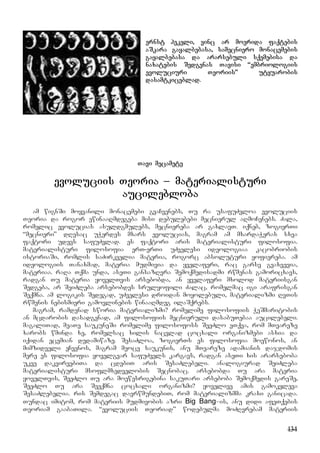 134
ernst hekeli, vinc ar moerida faqtebis
aSkara gayalbebasa, samecniero monacemebis
gayalbebasa da ararsebuli sqemebisa da
naxatebis Sedgenas Tavisi “embriologiis
evoluciuri Teoriis” utyuarobis
dasamtkiceblad.
Tavi mecamete
evoluciis Teoria – materialisturi
aucilebloba
am wignSi moyvanili monacemebi gvaCvenebs, Tu ra usafuZvloa evoluciis
Teoria da rogor ewinaaRmdegeba misi debulebebi mecnierul aRmoCenebs. Zala,
romelic evolucias asuldgmulebs, mecniereba ar gaxlavT. iqneb, zogierTi
“mecnieri” dResac uWerdes mxars evolucias, magram am mxardaWeras sxva
faqtori udevs safuZvlad. es faqtori aris materialisturi filosofia.
materialisturi filosofia erT-erTi uZvelesi ideologiaa kacobriobis
istoriaSi, romlis saZirkvelia materia, rogorc absoluturi yofiereba. am
ideologiis Tanaxmad, materia mudmivia da yvelaferi, rac garsv gvaxvevia,
materiaa. raRa Tqma unda, aseTi gansazRvra Semoqmedisadmi rwmenas gamoricxavs,
radgan Tu materia yovelTvis arsebobda, an yvelaferi mxolod materiisgan
Sedgeba, ar SeiZleba arsebobdes srulyofili Zalac, romelmac igi arafrisgan
Seqmna. am logikis Sedegad, uZvelesi droidan moyolebuli, materializmi RvTis
rwmenis nebismieri gamovlinebis winaaRmdeg ilaSqrebs.
magram, ramdenad sworia materializmi? romelime filosofiis WeSmaritobis
an mcdarobis dasadgenad, am filosofiis mecnieruli dasabuTebaa aucilebeli.
magaliTad, meaTe saukuneSi romelime filosofoss SeeZlo eTqva, rom mTvareze
xarobs wminda xe, romelsac xilis nacvlad cocxali organizmebi asxia da
iqidan ecemian dedamiwaze. SesaZloa, zogierTs es filosofia moewonos, an
mimzidveli eCvenos, magram meoce saukunis, anu mTvareze adamianis dajdomis
mere es filosofia yovelgvar safuZvels kargavs, radgan aseTi xis ararseboba
ukve dakvirvebiTa da cdebiT aris SesaZlebeli. analogiurad SeiZleba
materialisturi msoflmxedvelobis Secnobac. arsebobda Tu ara materia
yovelTvis, SeeZlo Tu ara moewesrigebina sakuTari arseboba Semoqmedis gareSe,
SeeZlo Tu ara Seeqmna cocxali organizmi? yovelive amis gamokvleva
SesaZlebelia. ris Semdegac davrwmundebiT, rom materializmma kraxi ganicada.
Tundac imitom, rom materiis mudmivobis azri Big Bang–is, anu didi afeTqebis
Teoriam gaabaTila. “evoluciis Teoriad” wodebulma moZRvrebam materiis
 