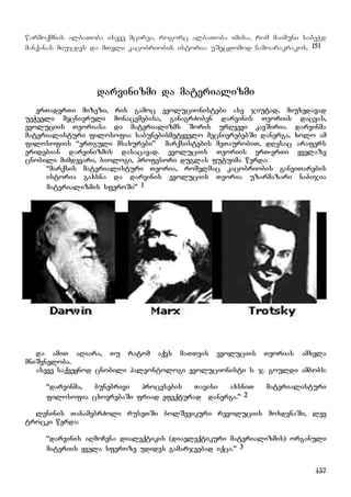 137
warmoqmnis albaToba iseve mcirea, rogorc albaToba imisa, rom maimuni sabeWd
manqanas miujdes da mTeli kacobriobis istoria uSecdomod Camoarakrakos. 151
darvinizmi da materializmi
erTaderTi mizezi, ris gamoc evolucionistebi ase jiutad, miuxedavad
ueWveli mecnieruli monacemebisa, ganagrZoben darvinis Teoriis dacvas,
evoluciis Teoriasa da materializms Soris urRvevi kavSiria. darvinma
materialisturi filosofia sabunebismetyvelo mecnierebebSi danerga, xolo am
filosofiis “erTguli msaxurebi” marqsistebis meTaurobiT, dResac arafers
eridebian darvinizmis dasacavad. evoluciis Teoriis erT-erTi yvelaze
cnobili mimdevari, biologi, profesori duglas futuima werda:
“marqsis materialisturi Teoria, romelmac kacobriobis ganviTarebis
istoria gaxsna da darvinis evoluciis Teoria uzarmazari nabijia
materializmis sferoSi” 1
da amiT aRiara, Tu ratom aqvs maTTvis evoluciis Teorias amxela
mniSvneloba.
aseve saqveynod cnobili paleontologi evolucionisti s. j. gouldi ambobs:
“darvinma, bunebrivi procesebis Tavisi axsniT materialisturi
filosofia cxovrebaSi friad efeqturad danerga.” 2
leninis TanamebrZoli ruseTSi bolSevikuri revoluciis moxdenaSi, lev
trocki werda:
“darvinis aRmoCena dialeqtikis (diaeleqtikuri materializmis) organuli
materiis yvela sferoze udides gamarjvebad iqca.” 3
 