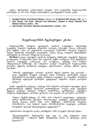 138
Tumca, mecnierebis ganviTarebam cxadhyo, rom darvinizmi materializmis
gamarjveba ki ara, misi sruli damarcxebis, gacamtverebis mizezi gaxda.
1. Douglas Futuima, Evolutionary Biology, nawili II, Sunderland, MA: Sinouer, 1986, gv. 3
2. Alan Woods, Ted Grant, “Marxism and Darwinism”, Reason in Ravoli: Marzism and
Modern Science, London , 1993.
3. Alan Woods, Ted Grant, “Marxism and Darwinism”, London , 1993.
materializmis mecnieruli kraxi
materializmma, romelic evoluciis Teoriis safuZvelia, mecxramete
saukuneSi samyaros mudmivad arsebobis hipoTeza wamoayena, riTac gamoricxa
misi Seqmnis azri da dedamiwaze sicocxlis warmoSoba mxolod materiis
SigniT mimdinare procesebs daukavSira. Tumca, meoce saukunis mecnierulma
aRmoCenebma es hipoTeza sruliad gaabaTila.
Big Bang-is (didi afeTqebis Teoriam, romelmac zemZlavri afeTqebis Sedegad
daaxloebiT 15 miliardi wlis win samyaros Seqmna daamtkica, misi mudmivobis
Teorias safuZveli gamoacala. man daamtkica, agreTve, rom samyaro
armyofobisgan warmoiSva, anu “arseboba” daiwyo “arafrisgan”. materializmis
erT-erTi yvelaze mgznebare damcveli, filosofosi aTeisti entoni fliu
aRiarebs:
“amboben, gulwrfeli aRiareba adamians Svebas hgvriso. mec vaRiareb –
didi afeTqebis modeli aTeistis suls saSinlad aforiaqebs, radgan
mecnierebam daadastura faqti, romelic saukuneTa da saukuneTa manZilze
nebismier religiur wyaroebSi gvxvdeboda: samyaros Tavisi dasawyisi
hqonda.”1
didma afeTqebam daamtkica, agreTve, rom samyaros dabadebis TviTeuli etapi
kontrolirebadi Seqmnis wyalobiT formirdeboda. radgan didi afeTqebis
Sedegad damyarda wesrigi, romlis warmoSobac ukonntrolo afeTqebiT
sruliad SeuZlebelia. cnobili fizikosi pol deivisi am viTarebas ase xsnis:
“Znelia SeewinaaRmdego im azrs, rom samyaros dRevandeli agebuleba,
friad mgrZnobiare umciresi proporciuli, cifruli cvlilebebisadmi,
Zalze maRali gonis mier aris Seqmnili... mgrZnobiare ricxviTi
wonasworoba, rac bunebis ZalTa wonasworobaSia Cadebuli, kosmiuri
Canafiqris ucxades mtkicebulebad gvevlineba.”2
astronomiis profesori jorj grinSteini (aSS) am faqtis Sesaxeb werda:
“mtkicebulebebis Seswavlisas Cven isev da isev vawydebiT cxad
sinamdviles – samyaros Seqmna zebunebrivi gonis, an umaRlesi gonis
wyalobaa.”3
 