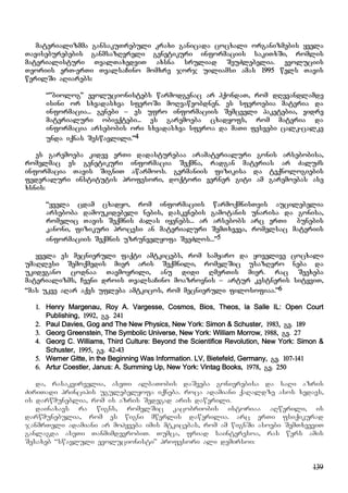139
materializmma gansakuTrebuli kraxi ganicada cocxali organizmebis yvela
Taviseburebebis ganmsazRvreli genetikuri informaciis sakiTxSi, romlis
materialisturi TvalTaxedviT axsna sruliad SeuZlebelia. evoluciis
Teoriis erT-erTi TvalsaCino momxre jorj uiliamsi amas 1995 wels Tavis
werilSi aRiarebs:
“”biolog” evolucionistebs warmodgenac ar hqondaT, rom dRevandlamde
isini or sxvadasxva sferoSi moRvaweobdnen. es sferoebia materia da
informacia... genebi – es ufro informaciis Semcveli paketebia, vidre
materialuri obieqtebi... es garemoeba cxadyofs, rom materia da
informacia arsebobis ori sxvadasxva sferoa da maTi fesvebi calk-calke
unda iqnas Seswavlili.”4
es garemoeba kidev erTi dadasturebaa aramaterialuri gonis arsebobisa,
romelmac es genetikuri informacia Seqmna, radgan materias ar ZaluZs
informacia Tavis SigniT awarmoos. germaniis fizikisa da teqnologiebis
federaluri institutis profesori, doqtori verner giti am garemoebas ase
xsnis:
“yvela cdam cxadyo, rom informaciis warmoqmnisTvis aucilebelia
arseboba damoukidebeli nebis, daskvnebis gamotanis unarisa da gonisa,
romelic Tavis Seqmnis Zalas iyenebs... ar arsebobs arc erTi bunebis
kanoni, fizikuri procesi an materialuri SemTxveva, romelsac materiis
informaciis Seqmnis uzrunvelyofa SeeZlos...”5
yvela es mecnieruli faqti amtkicebs, rom samyaro da yovelive cocxali
umaRlesi Semoqmedis mier aris Seqmnili, romelSic usazRvro neba da
ukidegano codnaa Tavmoyrili, anu didi RmerTis mier. rac Seexeba
materializms, Cveni drois TvalsaCino moazrovnis – artur kestneris sityviT,
“mas ukve aRar aqvs ufleba amtkicos, rom mecnieruli filosofiaa.”6
1. Henry Margenau, Roy A. Vargesse, Cosmos, Bios, Theos, la Salle IL: Open Court
Publishing, 1992, gv. 241
2. Paul Davies, Gog and The New Physics, New York: Simon & Schuster, 1983, gv. 189
3. Georg Greenstein, The Symbolic Universe, New York: William Morrow, 1988, gv. 27
4. Georg C. Williams, Third Culture: Beyond the Scientifice Revolution, New York: Simon &
Schuster, 1995, gv. 42-43
5. Werner Gitte, in the Beginning Was Information. LV, Bietefeld, Germany, gv. 107-141
6. Artur Coestler, Janus: A. Summing Up, New York: Vintag Books, 1978, gv. 250
da, rasakvirvelia, aseTi albaTobis daSveba gonierebisa da saRi azris
ZiriTadi principis ugulebelyofa iqneba. roca adamiani qaRaldze asos xedavs,
is darwmuneblia, rom is azris Sedegad aris dawerili.
dainaxavs ra wigns, romelSic kacobriobis istoriaa aRwerili, is
darwmunebulia, rom es wigni mwerlis dawerilia. arc erTi fsiqikurad
janmrTeli adamiani ar mohyveba imis mtkicebas, rom am wignSi asoebi SemTxveviT
ganlagda aseTi TanmimdevrobiT. Tumca, friad sainteresoa, ras wers amis
Sesaxeb “swavluli evolucionisti” profesori ali demirsoi:
 