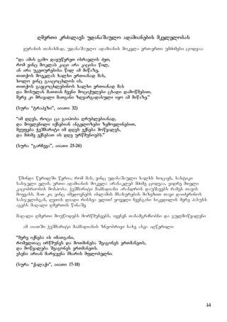 14
RmerTi krZalavs udanaSaulo adamianebis mkvlelobas
yuranis Tanaxmad, udanaSaulo adamianis mokvla erT-erTi umZimesi codvaa:
“da amis gamo davuwereT israelis ZeT,
rom vinc moklas kaci ara kacisa wil,
an ara ukeTurebisa wil am miwaze,
TiTqos moeklas xalxi erTianad mas,
xolo vinc gaacocxlos is,
TiTqos gaecocxlebinos xalxi erTianad mas
da mosulan maTTan Cveni mociqulebi cxadi damowmebiT,
mere ki mravali maTgani zRvargadasuli iyo am miwaze.”
(sura “trapezi”, aiaTi 32)
“im dRes, roca ca gaipoba Rrublebianad,
da movlenili iqnebian angelozebi zemovlinebiT,
meufeba WeSmariti im dRes eqneba mowyales,
da mZime eqnebaT is dRe urwmunoebs.”
(sura “garCeva”, aiaTi 25-26)
wminda werilSi weria, rom mas, vinc udanaSaulo xalxs xocavs, sastiki
sasjeli elis. erTi adamianis mokvla aranakleb mZime codvaa, vidre mTeli
kacobriobis mospoba. WeSmariti mahmadiani arasdros dauSavebs rames Tavis
moyvass. maT ki, vinc imedovnebs islamis msaxurebis mizeziT Tavi daiZvrinos
sasjelisgan, RvTis diadi risxva eliT! yoveli Cvengani sikvdilis mere pasuxs
agebs maRali RmerTis winaSe.
maRali RmerTi mouwodebs morwmuneebs, iyvnen TanamgrZnobni da gulmowyaleni
am aiaTSi WeSmariti mahmadianis zneobrivi saxe asea aRwerili:
“mere iqneba is imaTgani,
romelTac irwmunes da moTmineba Seagones erTmaneTs,
da mowyaleba Seagones erTmaneTs.
eseni arian marjvena mxaris mflobelni.
(sura “qalaqi”, aiaTi 17-18)
 