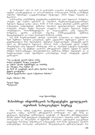 141
es “samsaxuri” aris is, rom am adamianebma, TavianTi ararealuri aTeisturi
ideebis gasavrceleblad da dasakanoneblad, sazogadoebis winaSe gaaSiSvles
islamiT SeniRbuli gaukuRmarTebuli reaqciuli azris mTeli siyalbe da
mcdaroba.
gamonagonze, crurwmenze, legendebze dayrdnobil yalb religias, romelsac
araferi aqvs saerTo yuranTan da islamTan, materialist-evolucionistTa
zewolis Sedegad farda aexada. masSi ar Cans Tundac umciresi kavSiri yuranis
saSualebiT gamJRavnebul WeSmarit islamTan. evolucionistTa Zalisxmevam
saSualeba mogvca, mTeli sicxadiT dagvenaxa am yaklbi religiis mTeli
absurduloba, araTanmimdevruloba da aralogikuroba. cru religiisa,
romelsac uRirsi adamianebi islamad warmogvidgendnen WeSmarit
mtkicebulebebisa da sando wyaroebis moxmobis gareSe.
ase rom, materialistebma ubiZges adamianebs, TaRliTTa da reqacionerTa
mier Seqmnili burusis gasafantad, ufro guldasmiT SeeswavlaT yurani da
exelmZRvanelaT misi SegonebebiT. uneburad materialistebi asruleben RvTis
nebas da emsaxurebian religias. amasTan, isini aaSkaraveben RvTis saxels
amofarebuli cru religiis primitiul arss da amcireben gavlenas reaqciuli
sistemisa, rac ase emuqreba adamianTa umravlesobas. RmerTi, iyenebs ra RvTis
rwmenis mowinaaRmdegeTa urTierTmtrobas, WeSmarit rwmenas amkvidrebs. da aq
materialistebi Tavis bedisweriT gansazRvrul rols asruleben. yurani
gvaswavlis:
“”da gaaqcies alahis nebiT isini,
xolo davudma* mokla jaluTi,**
da uSoba alahma xelmwifeba da sibrZne,
da aswavla, rac surda is.
da rom ar akavebdes alahi erTi meoriT xalxs,
qveyana daiqceoda.
magram wyalobiania alahi samyaroTa mimarT.”
(sura “Zroxa”; 251)
*daviT mefe
**goliaTi
Tavi meToTxmete
masobrivi informaciis saSualebebi: evoluciis
Teoriis sasicocxlo sivrce
iman, rasac aqamde gavecaniT, evoluciis Teoriis sruli usafuZvloba
dagvanaxa. Tumca, adamianTa umravlesobas warmodgena ara aqvs amaze da
evolucias mecnierul WeSmaritebad aRiqvamen. am Secdomis umniSvnelovanesi
mizezi presis mier evoluciis sistematuri propagandaa. amitomac Rirs, SevexoT
propagandisa da STagonebis am meqanizms. sakmarisia, yuradRebiT davakvirdeT
dRevandel masobrivi informaciis saSualebebs, rom maTSi evoluciis Teoriis
gaZlierebuli propaganda aRmovaCinoT. mravaltiraJiani Jurnal-gazeTebi, maT
 