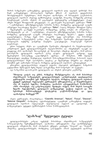 142
Soris samecniero gamocemebic, evoluciis Teorias did adgils uTmoben. maT
mier gamoyenebuli propagandis xerxebi qmnian am Teoriis utyuarobis
STabeWdilebas. bunebrivia, rom rigiTi adamianebi, am masalebis gacnobisas,
evoluciis Teorias iseTive WeSmaritebad aRiqvamen, rogorc romelime cnobil
maTematikur kanons. presis am gigantebis furclebze gamoqveynebuli axali
ambebi mTels msoflioSi vrceldeba. ai, klasikuri magaliTebi: Jurnali “Time”
– “...aRmoCenilia umniSvnelovanesi namarxi naSTi, romelmac evoluciur jaWvSi
arsebuli sicariele Seavso...” an Jurnali “Natur”, sadac msxvili SriftiT weria
– “mecnierebma gaaSuqes sakiTxebi, romlebzec aqamde pasuxi ar arsebobda...”.
sinamdvileSi ki ar “...aRmoCenila araviTari umniSvnelovanesi namarxi naSTi,
romelmac evoluciur jaWvSi arsebuli sicariele Seavso...”. yvela faqti
gayalbebulia, razec Cven wina TavebSi ukve visaubreT. Tu masobrivi
informaciis saSualebebis garda sxva samecniero wyaroebs, enciklopediebs,
biologiis Temebze daweril wignebsa gadavxedavT, analogiur suraTs
davinaxavT.
erTi sityviT, presa da akademiuri wyaroebi, imyofebian ra materialistTa
kontrolis qveS, evolucionistebis Tvalsazrissa da interesebs icaven da
yovelive amas adamianebs STaagoneben. es STagoneba imdenad Zlieria, rom droTa
viTarebaSi evoluciis Teorias tabu daedo. evoluciis uaryofa ukve
mecnierebis winaaRmdeg galaSqrebas udrida. am mizeziT, 1950 wlidan
moyolebuli dRemde, miuxedavad Teoriis winaaRmdegobriobrivi xasiaTis TviT
evolucionistTa mier aRiarebisa, dResac ki mecnierul wreebsa da presaSi
TiTqmis ver aRmoaCenT masalas, romelic evoluciis Teorias akritikebdes.
erT-erTi evolucionisti, duglas devari, indoeTis frinvelTa samyaros
guldasmiT Seswavlis mere mivida daskvnamde, rom saxeobebi ar icvleba.
igi xazgasmiT laparakobs evoluciisa da presis urTierT kavSirze:
“mxolod cotas Tu esmis, ramdenad mniSvnelovania is, rom masobrivi
informaciis saSualebebs evolucionistebi akontroleben. dResdReobiT
JurnalebSi TiTqmis ver SexvdebiT statias, romelic evoluciis Teorias
eWvqveS ayenebdes. religiuri Jurnalebis umravlesobac ki modernistebis,
anu im xalxis xelSia, romlebic adamianis cxovelebisgan warmoSobis
azrs iziareben... Tu ganvazogadebT, SeiZleba iTqvas, rom presis saTaveSi
mdgomi redaqtorebi, evolucias damtkicebul faqtad Tvlian da mis
nebismier mowinaaRmdeges fsiqikurad gauwonasworebel da uvic
adamianebad miiCneven.”154
iseTi Jurnalebi, rogorebicaa “Csientific American”, “Nature”, “Focus”, “Discover”,
“National Geografic”, romlebic avtoritetull akademiur gamocemebad iTvleba,
evoluciis Teorias oficialur ideologiad Tvlian da cdiloben, is
damtkicebuli, ueWveli WeSmaritebis saxiT warmogvidginon.
“lamazad” SefuTuli tyuili
evolucionistebi kargad iyeneben masobrivi informaciis saSualebebs
sazogadoebaze zemoqmedebisTvis. adamianTa umravlesoba isea darwmunebuli
evoluciis arsebobaSi, rom arasdros uCndeba kiTxvebi “rogor” da “ratom”.
amitomac evolucionistebs, romlebic gawafulni arian tyuilebis lamazad
 