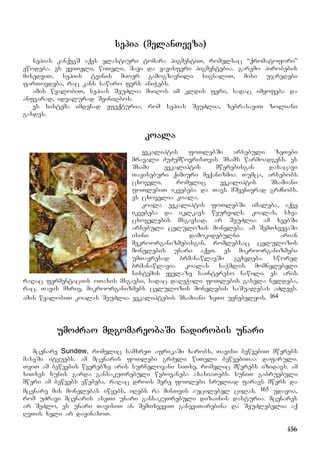 156
sepia (melanTevza)
sepias kanqveS aqvs elastiuri tomara pigmentiT, romelsac “qromatofori”
ewodeba. es yviTeli, wiTeli, Savi da yavisferi pigmentebia. garemo pirobebis
mixedviT, sepiis tvinis mioer gamogzavnili signaliT, misi ujredebi
farTovdeba, rac kans sawiro fers aniWebs.
amis wyalobiT, sepias SeuZlia miiRos im kldis feri, sadac imyofeba da
anfvarad, idealurad SeiniRbos.
es sistema imdenad efeqturia, rom sepias SeuZlia, zebrasaviT zoliani
gaxdes.
koala
evkaliptis foTlebSi arsebuli zeTebi
mravali ZuZumwovrisTvis Sxams warmoadgens. es
Sxami evkaliptis mwerebisgan dasacavi
Taviseburi qimiuri meqanizmia. Tumca, arsebobs
cxoveli, romelic evkaliptis Sxamiani
foTlebiT ikvebeba da Tavs mSvenivrad grZnobs.
es cxovelia koala.
koala evkaliptis foTlebSi imaleba, aqve
ikvebeba da iklkavs wyurvils. koalas, sxva
cxovelebis msgavsad, ar SeuZlia am xeebSi
arsebuli celulozis moneleba. am SemTxvevaSi
isini damokidebulni arian
mekroorganizmebisgan, romlebsac celulozis
monelebis unari aqvT. es mikroorganizmebi
umTavresad brmanawlavSi gvxvdeba. swored
brmanawlavia koalas saWmlis momnelebeli
sistemis yvelaze saintereso nawili. es aris
raRac fermentaciis oTaxis msgavsi, sadac daReWili foTlebis gasvla neldeba,
rac, Tavis mxriv, mikroorganizmebs celulozis monelebis saSualebas aZlevs.
amis wyalobiT koalas SeuZlia evkaliptebis Sxamiani zeTi uvnebelyos. 164
umoZrao mdgomareobaSi nadirobis unari
mcenare Sundew, romelic samxreT afrikaSi xarobs, Tavisi bewvebiT mwerebs
maxeSi ityuebs. am mcenaris foTlebi grZeli wiTeli bewvebiTaa dafaruli.
TviT am bewvebis wverebze aris surnelovani siTxe, romelic mwerebs izidavs. am
siTxes sunis garda gansakuTrebuli webovaneba axasiaTebs. suniT gabruebuli
mweri am bewvebs ewebeba. raRac drois mere foTlebi sruliad faravs mwers da
mcenare mis monelebas iwyebs, iRebs ra misTvis aucilebel cilas. 165 udavoa,
rom uZravi mcenaris aseTi unari gansakuTrebuli dizainis dasturia. mcenares
ar SeZlo, es unari TavisiT an SemTxveviT ganeviTarebina da SeuZlebelia aq
RvTis xeli ar davinaxoT.
 