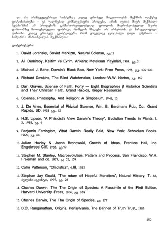 159
da es araCveulebrivi sistemac kidev erTxel migviTiTebs Seqmnis faqtze.
fotosinTezi – es uaRresad kompleqsuri procesi, aris RvTis mier Seqmnili
meqanizmi! am procesis gansaxorcieleblad foTlis mikroskopulad mcire
farTobze moTavsebulia fabrika, romlis msgavsi ar arsebobs. es srulyofili
dizaini kidev erTxel gvimtkicebs, rom yovelive cocxali didi RmerTis –
samyaros mbrZaneblis Seqmnilia!
literatura:
1. David Joransky, Soviet Marxizm, Natural Sciense, gv.12
2. Ali Demirsoy, Kalitim ve Evrim, Ankara: Meteksan Yayinlari, 1984, gv.61
3. Michael J. Behe, Darwin’s Black Box. New York: Free Press, 1996, gv. 232-233
4. Richard Dawkins, The Blind Watchmaker, London: W.W. Norton, gv. 159
5. Dan Graves, Sciense of Falth: Forty – Eight Biographies jf Historice Scientists
and Their Christian Falth, Grand Rapids, Kreger Resources
6. Sciense, Philosophy, And Religion: A Simposium, 1941, 13.
7. J. De Vries, Essential of Phizical Sciense, Wm. B. Eerdmans Pub, Co., Grand
Rapids, SD, 1958 gv,. 15
8. H.S. Lipson, “A Phisicist’s View Darwin’s Theory”, Evolution Trends in Plants, t.
2, 1988, gv. 6
9. Berjamin Farrington, What Darwin Really Said, New York: Schocken Books.
1966, gv. 64
10. Julian Huzley & Jacob Bronowski, Growth of Ideas. Prentice Hall, Inc.
Engelwood Cliff, 1986, gv.99
11. Stephen M. Stanley, Macroevolution: Pattern and Process, San Francisco: W.H.
Freeman and co. 1979, gv 35, 159
12. Colin Patterson, “Cladistics”, 4.III. 1982
13. Stephan Jay Gould, “The return of Hopeful Monsters”, Natural History, T. 88,
ivlisi-agvisto, 1997, gv. 28
14. Charles Darwin, The The Origin of Species: A Facsimile of the Firdt Edition,
Harvard University Press, 1964, gv. 189
15. Charles Darwin, The The Origin of Species, gv. 177
16. B.C. Ranganathan, Origins, Pensylvania, The Banner of Truth Trust, 1988
 