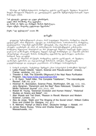 16
swored im Semwynareblobas, romelsac yurani gvaswavlis, SeuZlia moutanos
mTels msoflios mSvidoba da keTildReoba. yuranSi Semwynareblobisadmi aseTi
mowodeba ismis:
“ar etoleba keTili da cudi erTmaneTs,
cudi imiT moiSore, rac ukeTesia.
da maSin is Sensa da romels Soris mtrobacaa,
iseTi iqneba, rogorc guliTadi megobari.”
(sura “al fusilaTi” aiaTi 34)
daskvna
yovelive zemoTqmulidan cxadia, rom safuZveli zneobisa, romelsac islami
gviqadagebs, aris mSvidoba, ayvaveba da samarTlianoba. barbarosobas, romelsac
dResdReobiT “islamur terorizms” uwodeben, arc islamTan da arc yuranTan
araferi akavSirebs. es aris im pirsisxliani borotmoqmedebis gamonagoni,
romlebic religiiT iniRbebian da mis usufTaves zneobas bilwaven. Cveni valia,
davsajoT damnaSaveni, romlebic SuRls Tesaven morwmuneTa da islamis droSas
amofarebul arakacebs Soris, romlebmac dedamiwaze udanaSaulo adamianTa
sisxlis zRva daayenes.
islams da zneobis im wesebs, romlebsac yurani gvaswavlis, ar SeuZlia,
adamianebi terorisa da Zaladobisken mimarTos. piriqiT, mogviwodebs,
gavufrTxildeT da davicvaT kacobrioba am saSineli borotebisgan.
1. Carlz darvini, “bunebrivi SerCevis gziT saxeobebis warmoqmnis Sesaxeb”.
2. Lalita Prazad Vidiardi, “rasizm, Sciense and Pseudo-science”. Unesco,
Franse, vendome, 1983, p.59
3. Theodor d. Hall, The Scientific Dfkground jf the Nazi Race Purification
Program, http://www.trufax.org/avoid/nazi.html
4. L. H. Gann, “Adolf Hitler, The Complete Totalitarian”, “The intercollegiale
Review”, Fall 1985, p.24
5. Hickman R., Boicreation, Science Press, Worthington, OH, pp. 51-52, 1983,
Jerry Bergman, “Darwinizm and the Nazi” Race Holocaust, “Creation Ex
Nihilio Technical Journal” 13(2): 101-111, 1999
6. Robert M. Young, “Darwinian Evolution and Human History”, “Historical
Studies on Sciens and Belief”, 1980
7. Alan Woods and Ted Grant, “Reason in Revolt: Marxizm and Modern
Science”, London, 1983
8. Alex de Jorge, “Stalin and The Shaping of the Soviet Union”, William Collins
Sons and Limited Co. Glazgow, 1987, p.22
9. K. Mehnert, “Kampf un Mao’s Erbe”, Deutsche Verlags – Abstalt, 1997
10. James Reeve Ruswy, “China and Charles Darwin”, Cambridge,
Massachusetts, 1983
 
