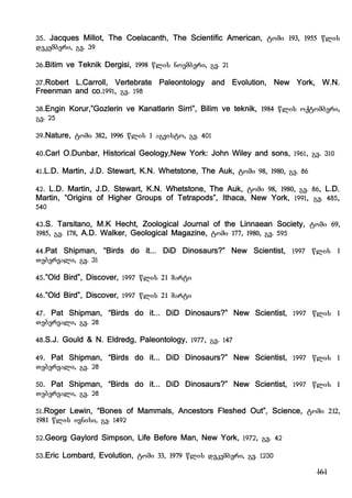 161
35. Jacques Millot, The Coelacanth, The Scientific American, tomi 193, 1955 wlis
dekemberi, gv. 39
36.Bitim ve Teknik Dergisi, 1998 wlis noemberi, gv. 21
37.Robert L.Carroll, Vertebrate Paleontology and Evolution, New York, W.N.
Freenman and co.1991, gv. 198
38.Engin Korur,”Gozlerin ve Kanatlarin Sirri”, Bilim ve teknik, 1984 wlis oqtomberi,
gv. 25
39.Nature, tomi 382, 1996 wlis 1 agvisto, gv. 401
40.Carl O.Dunbar, Historical Geology,New York: John Wiley and sons, 1961, gv. 310
41.L.D. Martin, J.D. Stewart, K.N. Whetstone, The Auk, tomi 98, 1980, gv. 86
42. L.D. Martin, J.D. Stewart, K.N. Whetstone, The Auk, tomi 98, 1980, gv. 86, L.D.
Martin, “Origins of Higher Groups of Tetrapods”, Ithaca, New York, 1991, gv. 485,
540
43.S. Tarsitano, M.K Hecht, Zoological Journal of the Linnaean Society, tomi 69,
1985, gv. 178, A.D. Walker, Geological Magazine, tomi 177, 1980, gv. 595
44.Pat Shipman, “Birds do it... DiD Dinosaurs?” New Scientist, 1997 wlis 1
Tebervali, gv. 31
45.”Old Bird”, Discover, 1997 wlis 21 marti
46.”Old Bird”, Discover, 1997 wlis 21 marti
47. Pat Shipman, “Birds do it... DiD Dinosaurs?” New Scientist, 1997 wlis 1
Tebervali, gv. 28
48.S.J. Gould & N. Eldredg, Paleontology, 1977, gv. 147
49. Pat Shipman, “Birds do it... DiD Dinosaurs?” New Scientist, 1997 wlis 1
Tebervali, gv. 28
50. Pat Shipman, “Birds do it... DiD Dinosaurs?” New Scientist, 1997 wlis 1
Tebervali, gv. 28
51.Roger Lewin, “Bones of Mammals, Ancestors Fleshed Out”, Science, tomi 212,
1981 wlis ivnisi, gv. 1492
52.Georg Gaylord Simpson, Life Before Man, New York, 1972, gv. 42
53.Eric Lombard, Evolution, tomi 33, 1979 wlis dekemberi, gv. 1230
 
