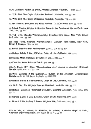 164
94.Ali Demirsoy, Kalitim ve Evrim, Ankara: Meteksan Yayinlari, 1984, gv.64
95. W.R. Bird, The Origin of Species Revislted., Nashville, 1991, gv. 304
96. W.R. Bird, The Origin of Species Revislted., Nashville, 1991, gv. 305
97.J.D. Thomas, Evolusion and Faith, Abilene, TX, ACU Press, 1998, gv. 81-82
98.Robert Shapiro, Origins: A Sceptics Guide to the Creation of Life on Earth, New
York, 1986, gv. 127
99.Fred Hoyle, Chandra Wickramasinghe, Evolution from Space, New York, Simon
& Shuster, 1984, gv. 148
100. Fred Hoyle, Chandra Wickramasinghe, Evolution from Space, New York,
Simon & Shuster, 1984, gv. 130
101.Fabbri Britanica Bilim Ansiklopedisi, tomi 2, gam. 22, gv. 519
102.Richard B.Bills & Gary E.Parker, Origin of Life, California, 1979, gv.14
103.Stanley Miller, Molecular Evolution of Life..., 1986, gv. 7
104.Kevin Mc Kean, Bilim ve Teknik, gam. 189, gv.7
105.J.P. Perris, C.T. Chen, ”Photochemistry of...”, Journal of American Chemical
Society, tomi 97:11, 1975, gv. 2964
106.”New Evidence if the Evolution...”, Bulletin of the American Meteorological
Society, tomi 63, 1982 wlis moemberi, gv. 1328-1330
107.Richard B.Bills & Gary E.Parker, Origin of Life, California, 1979, gv.25
108. W.R. Bird, The Origin of Species Revislted., Nashville, 1991, gv. 325
109.Richard Dickerson, “Chemical Evolution”, Scientific American, tomi 239:3, 1978,
gv. 74
110.Richard B.Bills & Gary E.Parker, Origin of Life, California, 1979, gv.25
111.Richard B.Bills & Gary E.Parker, Origin of Life, California, 1979, gv.25
112.S.W. Fox, K. Harada, G. Kramptiz, G. Mueller, “Chemical Otigin of Cells”,
Chemical Engireening News, 1970 wlis 22 ivnisi, gv. 80
 