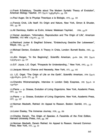 165
113.Frank B.Salisbury, “Doublts about The Modern Syntetic Theory of Evolution”,
American Biology Teacher, 1971 wlis seqtemberi, gv. 336
114.Paul Auger, De la Physiqe Theorique a la Biologie, 1970, gv. 118
115.Francis Crick, Life Itself: It’s Origin and Nature, New York, Simon & Shuster,
1981, gv. 88
116.Ali Demirsoy, Kalitim ve Evrim, Ankara: Meteksan Yayinlari, 1984, gv.39
117.Homer Jacobson, “Information, Reproduction and The Origin of Life”, American
Scientist, 1955 wlis ianvari, gv. 121
118.Reinhard Junker & Siegfried Scherer, “Entstechung Gesiche Der Lebewesen”,
Weyel, 1986, gv. 89
119.Michael Denton, Evolution: A Theory in Crisis, London: Burnett Books, 1985, gv.
351
120.Jihn Horgan, “In the Beginning”, Scientific American, tomi 264, 1991 wlis
Tebervali, gv. 119
121.G.F. Joyce, L.E. Orgel, “Prospects for Understanding...” New York, 1993, gv. 13
122.Jacques Monod. Chance and Necessity, New York, 1971, gv. 143
123. L.E. Orgel, “The Origin of Life on the Earth”, Scientific American, 1994 wlis
oqtomberi, tomi 271, gv. 78
124.Chandra Wickramasinghe, Interview in London Daily Exspress, 1981 wlis 14
agvisto
125.Pierre – p. Grasse, Evolution of Living Organizms. New York, Academic Press,
1977, gv. 103
126.Pierre – p. Grasse, Evolution of Living Organizms. New York, Academic Press,
1977, gv. 107
127.Norman Macbeth, Retried: An Appeal to Reason. Boston: Gambit, 1971, gv.
103
128.Loren Eiseley, The Immense Journey, 1958, gv. 186
129.Charles Darwin, The Origin of Species: A Facsimile of the First Edition,
Harvard University Press, 1964, gv. 148
130.Norman Macbeth, Darwin Retried: An Appeal to Reason. Harvard Common
Press, New York, 1971, gv. 33
 