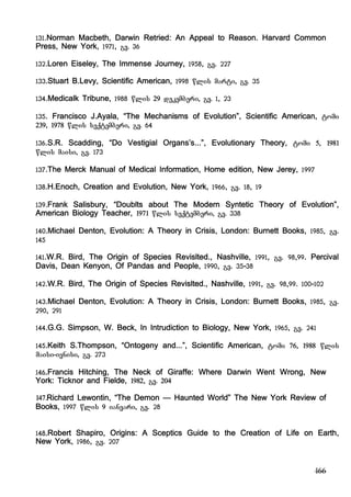 166
131.Norman Macbeth, Darwin Retried: An Appeal to Reason. Harvard Common
Press, New York, 1971, gv. 36
132.Loren Eiseley, The Immense Journey, 1958, gv. 227
133.Stuart B.Levy, Scientific American, 1998 wlis marti, gv. 35
134.Medicalk Tribune, 1988 wlis 29 dekemberi, gv. 1, 23
135. Francisco J.Ayala, “The Mechanisms of Evolution”, Scientific American, tomi
239, 1978 wlis seqtemberi, gv. 64
136.S.R. Scadding, “Do Vestigial Organs’s...”, Evolutionary Theory, tomi 5, 1981
wlis maisi, gv. 173
137.The Merck Manual of Medical Information, Home edition, New Jerey, 1997
138.H.Enoch, Creation and Evolution, New York, 1966, gv. 18, 19
139.Frank Salisbury, “Doublts about The Modern Syntetic Theory of Evolution”,
American Biology Teacher, 1971 wlis seqtemberi, gv. 338
140.Michael Denton, Evolution: A Theory in Crisis, London: Burnett Books, 1985, gv.
145
141.W.R. Bird, The Origin of Species Revislted., Nashville, 1991, gv. 98,99. Percival
Davis, Dean Kenyon, Of Pandas and People, 1990, gv. 35-38
142.W.R. Bird, The Origin of Species Revislted., Nashville, 1991, gv. 98,99. 100-102
143.Michael Denton, Evolution: A Theory in Crisis, London: Burnett Books, 1985, gv.
290, 291
144.G.G. Simpson, W. Beck, In Intrudiction to Biology, New York, 1965, gv. 241
145.Keith S.Thompson, “Ontogeny and...”, Scientific American, tomi 76, 1988 wlis
maisi-ivnisi, gv. 273
146.Francis Hitching, The Neck of Giraffe: Where Darwin Went Wrong, New
York: Ticknor and Fielde, 1982, gv. 204
147.Richard Lewontin, “The Demon – Haunted World” The New York Review of
Books, 1997 wlis 9 ianvari, gv. 28
148.Robert Shapiro, Origins: A Sceptics Guide to the Creation of Life on Earth,
New York, 1986, gv. 207
 
