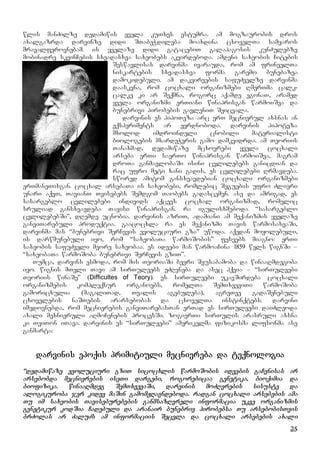 25
wlis manZilze dedamiwis yvela kuTxes estumra. am mogzaurobis dros
axalgazrda darvinze didi STabeWdileba moaxdina cxovelTa samyaros
mravalferovnebam. is yvelaze didi gatacebiT galapagosis kunZulebze
mobinadre skvinCebis sxvadasxva saxeobebs akvirdeboda. amdeni saxeobis Citebis
Seswavlisas darvinma ivarauda, rom am frinvelTa
niskartebis sxvadasxva forma garemo bunebazea
damokidebuli. am dakvirvebis safuZvelze darvinma
daaskvna, rom cocxali organizmebi RmerTma calk-
calke ki ar Seqmna, rogorc aqamde egonaT, aramed
yvela organizmi erTiani winaprisgan warmoiSva da
bunebrivi pirobebis gavleniT Seicvala.
darvinis es hipoTeza arc erT mecnierul axsnas an
eqsperiments ar eyrdnoboda. darvinis hipoteza
mxolod imdroindeli cnobili materialisti
biologebis mxardeWeris gamo damkvidrda. am Teoriis
Tanaxmad, dedamiwaze mcxovrebi yvela cocxali
arseba erTi saerTo winaprisgan warmoiSva, magram
droTa ganmavlobaSi isini cvlilebebs ganicdian da
rac ufro meti xani gadis, es cvlilebebi Rrmavdeba.
swored amitom gansxvavdebian cocxali organizmebi
erTmaneTisgan. cocxal arsebaTa is saxeobebi, romlebic Seguebis ufro Zlieri
unari aqvT, TavianT Tvisebebs Semdgom Taobebs gadascemen. ase da amrigad, es
sasargeblo cvlilebebi individs aqcevs cocxal organizmad, romelic
sruliad gansxvavdeba Tavisi winaprisgan. ra igulisxmeboda “sasargeblo
cvlilebebSi”, dRemde ucnobia. darvinis azriT, adamiani am meqanizmis yvelaze
ganviTarebuli produqtia. gaacocxla ra es meqanizmi Tavis warmosaxvaSi,
darvinma mas “bunebrivi SerCevis evoluciuri gza” uwoda. aqedan moyolebuli,
is darwmunebuli iyo, rom “saxeobaTa warmoSobis” fesvebs miagno: erTi
saxeobis safuZveli meore saxeobaa. es ideebi man warmoaCina 1859 wels wignSi –
“saxeobaTa warmoSoba bunebrivi SerCevis gziT”.
Tumca, darvins esmoda, rom mis TeoriaSi bevri Seusabamoba da winaaRmdegoba
iyo. wignis mTeli Tavi am sirTuleebs eZRvneba da asec hqvia – “sirTuleebi
Teoriis winaSe” (Difficultes of Teory). es sirTuleebi ukavSirdeba cocxali
organizmebis kompleqsur organoebs, romelTa SemTxveviTi warmoSoba
gamoricxulia (magaliTad, Tvalis agebuleba), agreTve gadaSenebuli
cxovelebis naSTebis ararsebobas da cxovelTa instinqtebs. darvini
imedovnebda, rom mecnierebis ganviTarebasTan erTad es sirTuleebi daiZleoda
axali mexnieruli aRmoCenebis procesSi. zogierTi sirTulis arasruli axsna
ki TviTon iTava. darvinis es “sirTuleebi” amerikelma fizikosma lifsonma ase
ganmarta:
darvinis epoqis primitiuli mecniereba da teqnologia
“dedamiwaze evoluciuri gziT sicocxlis warmoSobis ideebis gaCenisas ar
arsebobda mecnierebis iseTi dargebi, rogorebicaa genetika, bioqimia da
biofizika. winaaRmdeg SemTxvevaSi, darvinis moZRvrebis sisuste da
alogikuroba jer kidev maSin gamomJRavndeboda. radgan cocxali arsebebis ama
Tu im saxeobis Taviseburebebis ganmsazRvreli informacia ukve organizmis
genetikur kodSia Cadebuli da aranair bunebriv pirobebsa Tu arsebobisTvis
brZolas ar ZaluZs am informaciis Secvla da cocxali arsebebis axali
 