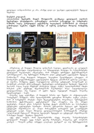 29
evolucia TandaTanobiT ki ara, aramed didi da ucabedi cvlilebebis Sedegad
xdeboda.
wignebis kolaJTan:
aTiaTasobiT mecnierma mTels msoflioSi daamtkica evoluciis Teoriis
mecnieruli usafuZvloba, gamocemulia aTasobiT gamokvleva da samecniero
naSromi, sadac uaryofilia dedamiwaze sicocxlis warmoSobis es TiTidan
gamowovili scenari. Tqvens winaSea am Temaze dawerili mxolod ramdenime
wigni.
arsebiTad, es modeli mxolod fantaziis nayofia. eldrijisa da gouldis
pedagogi, evropeli paleontologi o.h. Sindevolfi, mohyavda ra naxtomiseburi
evoluciis magaliTebi, amtkicebda, rom pirveli frinveli qvewarmavlisgan
“grosmutaciis”, anu SemTxveviT momxdari didi genetikuri cvlilebis Sedegad
warmoiSva.11 amave modelis mixedviT, zogierTi wyalxmeleTa cxoveli, am
spontanuri yovlismomcveli cvlilebebis Sedegad, uzarmazar veSapad gadaiqca.
es Teoria, romelic yvela sayovelTaod cnobil genetikur, biofizikur da
bioqimiur kanonebs ewinaaRmdegeba, mecnieruli RirebulebiT SeiZleba Seedaros
zRapars, sadac bayayi mSvenier princesad iqceva. Tumca, neodarvinizmis amdeni
marcxis gamo uxerxul mdgomareobaSi Cavardnili zogi paleontologi-
evolucionisti, ise CaeWida am ufro metad sulelur models, rogorc
wyalwaRebuli – xavss.
rogorc ukve aRvniSneT, am modelis mizani iyo Seevso is arqeologiuri
“xarvezebi”, romelTa axsna neodarvinizmma verafriT moaxerxa. Tumca cxadia,
rom am xarvezebis amovseba iseTi mtkicebulebebiT, rogoricaa “frinvelebis
warmoSoba qvewarmavalTa kvercxebidan” sxva araferia, Tu ara sruli
ugunureba, radgan erTi saxeobis meored qcevas uzarmazari da sasargeblo
genetikuri cvlilebebi sWirdeba. amasTan, veraviTari mutacia ver Secvlis
genetikur informacias da axali monacemebis damatebiT ver gaagrZelebs
genetikur jaWvs. xolo mxolod evolucionistebis warmodgenaSi arsebul
“kolosalur mutacias” mxolod negatiuri Sedegebi da genetikur informaciaSi
sazareli rRveva SeuZlia Seitanos.
aqve unda iTqvas, rom neodarvinizmi, iseve, rogorc “naxtomiseburi
evoluciis” modeli ukve sawyis etapze marcxdeba, radganac ver pasuxobs
kiTxvas – “rogor gaCnda pirveli cocxali ujredi?” da Tu SemTxveviTobis
 