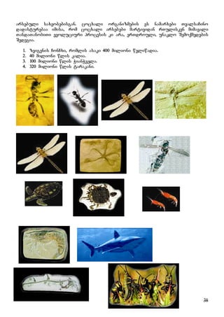 38
arsebuli saxeobebisgan. cocxali organizmebis es namarxebi TvalsaCino
dadasturebaa imisa, rom cocxali arsebebi martividan rTulisken mimavali
TandaTanobiTi evoluciuri procesis ki ara, erTdrouli, unaklo Semoqmedebis
Sedegia.
1. zvigenis ConCxi, romlis asaki 400 milioni weliwadia.
2. 40 milioni wlis kalia.
3. 100 milioni wlis WianWvela.
4. 320 milioni wlis tarakani.
 