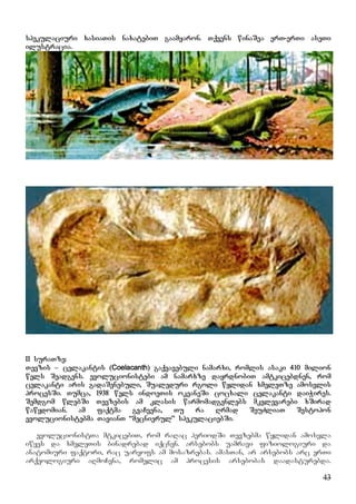 43
spekulaciuri xasiaTis naxatebiT gaamyaron. Tqvens winaSea erT-erTi aseTi
ilustracia.
II suraTze:
Tevzis – celakantis (Coelacanth) gaqvavebuli namarxi, romlis asaki 410 milion
wels Seadgens. evolucionistebi am namarxze dayrdnobiT amtkicebdnen, rom
celakanti aris gadaSenebuli, Sualeduri rgoli wylidan xmeleTze amosvlis
procesSi. Tumca, 1938 wels indoeTis okeaneSi cocxali celakanti daiWires.
Semdgom wlebSi Tevzebis am klasis warmomadgenlebs mkvlevarebi xSirad
wawydomian. am faqtma gvaCvena, Tu ra Rrmad SeuZliaT Sestopon
evolucionistebma TavianT “mecnierul” spekulaciebSi.
evolucionistTa mtkicebiT, rom raRac periodSi Tevzebma wylidan amosvla
iwyes da xmeleTis binadrebad iqcnen. arsebobs uamravi fiziologiuri da
anatomiuri faqtori, rac uaryofs am mosazrebas. amasTan, ar arsebobs arc erTi
arqeologiuri aRmoCena, romelic am procesis arsebobas daadasturebda.
 
