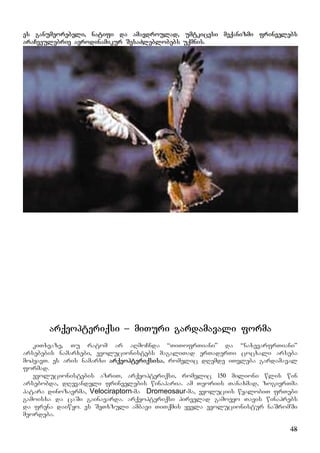 48
es ganumeorebeli, natifi da amavdroulad, umtkicesi meqanizmi frinvelebs
araCveulebriv aerodinamikur SesaZleblobebs uqmnis.
arqeopteriqsi – miTuri gardamavali forma
kiTxvaze, Tu ratom ar aRmoCnda “TiTofrTiani” da “naxevarfrTiani”
arsebebis namarxebi, evolucionistebs magaliTad erTaderTi cocxali arseba
mohyavT. es aris namarxi arqeopteriqsisa, romelic dRemde iTvleba gardamaval
formad.
evolucionistebis azriT, arqeopteriqsi, romelic 150 milioni wlis win
arsebobda, dRevandeli frinvelebis winaparia. am Teoriis Tanaxmad, zogierTma
patara dinozavrma, Velociraptorn-ma DDromeosaur-ma, evoluciis wyalobiT frTebi
gamoisxa da caSi gainavarda. arqeopteriqsi pirvelad gamoeyo Tavis winaprebs
da frena daiwyo. es SeTxzuli ambavi TiTqmis yvela evolucionistur naSromSi
meordeba.
 