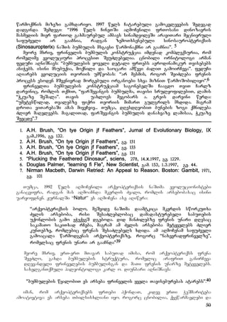50
warmoqmnis mizezi gamxdariyo. 1997 wels Catarebuli gamokvlevebis Sedegad
dadginda Semdegi: “1996 wels CineTSi aRmoCenili frTosani dinozavris
masmediis mier farTod gaxmaurebul ambavs sinamdvileSi araviTari mecnieruli
safuZveli ar gaaCnia, radgan zemoTxsenebuli sinosauropteriqsis
(Sinosauropterix) naSTs bumbulis msgavsi warmonaqmni ar gaaCnia”. 5
meore mxriv, frinvelis bumbulis konstruqcia imdenad kompleqsuria, rom
romelime evoluciuri procesiT SeuZlebelia. cnobili ornitologi arman
feduCi aRniSnavs: “bumbulebis yoveli detali frTebs aerodinamikur Tvisebebs
aniWebs. isini msubuqia, moqnili da saocari amwevi ZaliT gamoirCeva”. feduCi
aRiarebs evoluciis Teoriis umweobas: “ar mesmis, rogor SeiZleba frenis
process esoden mSvenivrad morgebuli organoebi sxva mizniT warmoSobiliyo”.6
frinvelTa bumbulebis konstruqciam sagonebelSi Caagdo TviT Carlz
darvinic, romlis TqmiT, “farSevangis bumbulma, Tavisi srulyofilebiT, lamis
“Wkuaze SeSala”. Tavis uaxloes megobars a. greis darvini werda:
“umeteswilad, Tvalebze fiqri Teoriis mimarT gulgrils mxdida. magram
droTa viTarebaSi amas miveCvie... Tumca, dResdReobiT bunebis zogi qmnileba
Zlier maRelvebs. magaliTad, farSevangis bumbulis danaxvaze lamisaa, Wkuaze
Sevcde”.7
1. A.H. Brush, “On tye Origin jf Feathers”, Jurnal of Evolutionary Biology, IX
gam.,1996, gv. 132.
2. A.H. Brush, “On tye Origin jf Feathers”, gv. 131
3. A.H. Brush, “On tye Origin jf Feathers”, gv. 133
4. A.H. Brush, “On tye Origin jf Feathers”, gv. 131
5. “Plucking the Feathered Dinosaur”, sciens, 278, 14.x.1997, gv. 1229.
6. Douglas Palmer, “learning fi Fle”, New Scientist, gam. 153, 1.3.1997, gv. 44.
7. Nirman Macbeth, Darwin Retried: An Appeal to Reason. Boston: Gambit, 1971,
gv. 101
Tumca, 1992 wels aRmoCenili arqeopteriqsis naSTma evolucionistebi
ganacvifra, radgan mas aRmoaCnda mkerdis Zvali, romlis arsebobasac isini
uaryofdnen. JurnalSi “Natur” es aRmoCena ase aRiwera:
“arqeopteriqsis bolo, meSvide naSTma daamtkica mkerdis sworkuTxa
Zvlis arseboba, risi SesaZleblobac damadasturebeli sabuTebis
uqonlobis gamo eWvqveS dgeboda. did manZilebze frenis unari dResac
sakamaTo sakiTxad rCeba, magram am Zvlis arseboba metyvelebs Zlier
kunTebze, romlebic frenas SesaZlebels xdida. am aRmoCenam safuZveli
gamoacala warmodgenas arqeopteriqsze, rogorc “naxevradfrinvelze”,
romelsac frenis unari ar gaaCnda”39
meore mxriv, erT-erT mTavar sabuTad imisa, rom arqeopteriqss frena
SeeZlo, gaxda bumbulebis struqtura, romelic arafriT ganirCeva
dRevandeli frinvelebis bumbulisgan da maTi frenis unarze metyvelebs.
saxelganTqmuli paleontologi karl o. diunbari aRniSnavs:
@”bumbulebis wyalobiT es arseba frinvelis yvela Taviseburebas atarebs”.40
iman, rom arqeopteriqsebs frTebi hqondaT, kidev erTi WeSmariteba
amoativtiva: es arseba Tbilsisxliani iyo. rogorc cnobilia, qvewarmavlebi da
 