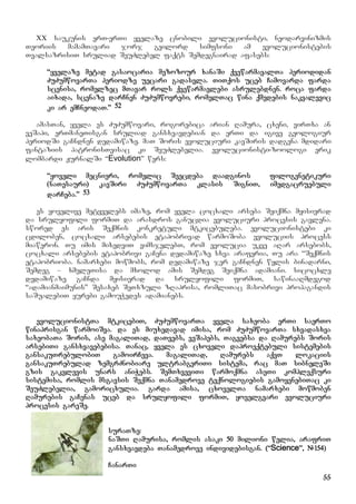 55
XX saukunis erT-erTi yvelaze cnobili evolucionisti, neodarvinizmis
Teoriis mamamTavari jorj geilord simfsoni am evolucionistebis
TvalsazrisiT sruliad SeuZlebel faqts Semdegnairad afasebs:
“yvelaze metad gasaocaria mezozour xanaSi qvewarmavalTa periodidan
ZuZumwovarTa periodze uecari gadasvla. TiTqos uceb Camovarda farda
scenisa, romelzec mTavar rols qvewarmavlebi asrulebdnen. roca farda
aixada, scenaze darCnen ZuZumwovrebi, romelTac wina qmedebis nakvalevic
ki ar emCneodaT.” 52
amasTan, yvela es ZuZumwovari, rogorebica arian Ramura, cxeni, virTxa an
veSapi, erTmaneTisgan sruliad gansxvavdebian da erTi da igive geologiur
periodSi gaCndnen dedamiwaze. maT Soris evoluciuri kavSiris dadgena mdidari
fantaziis patronisTvisac ki SeuZlebelia. evolucionisti-zoologi erik
lombardi JurnalSi “Evolution” wers:
“yoveli mecnieri, romelic Seecdeba daadginos filogenetikuri
(naTesauri) kavSiri ZuZumwovarTa klasis SigniT, imedgacruebuli
darCeba.” 53
es yovelive metyvelebs imaze, rom yvela cocxali arseba Seiqmna myisierad
da srulyofili formiT da arasdros ganucdia evoluciuri procesis gavlena.
swored es aris Seqmnis konkretuli mtkicebuleba. evolucionistebi ki
cdiloben, cocxali arsebebis etapobrivad warmoSoba evoluciis process
miaweron. Tu imis mixedviT vimsjelebT, rom evolucia ukve aRar arsebobs,
cocxali arsebebis etapobrivi gaCena dedamiwaze sxva araferia, Tu ara “Seqmnis
etapobrioba. namarxebi mowmobs, rom dedamiwaze jer gaCndnen wylis binadarni,
Semdeg – xmeleTisa da mxolod amis Semdeg Seiqmna adamiani. sicocxle
dedamiwaze gaCnda myisierad da srulyofili formiT, sawinaaRmdegod
“adamianmaimunis” Sesaxeb SeTxzuli zRaprisa, romliTac masobrivi propagandis
saSualebiT yurebi gamouWedes adamianebs.
evolucionistTa mtkicebiT, ZuZumwovarTa yvela saxeoba erTi saerTo
winaprisgan warmoiSva. da es miuxedavad imisa, rom ZuZumwovarTa sxvadasxva
saxeobaTa Soris, ase magaliTad, daTvebs, veSapebs, Tagvebsa da Ramurebs Soris
arsebiTi gansxvavebebisa. Tanac, yvela es cxoveli daproeqtebuli sistemebis
gansakuTrebulobiT gamoirCeva. magaliTad, Ramurebs aqvT lokaciis
gansakuTrebulad zemgrZnobiare ultrabgeriTi sistema, rac maT sibneleSi
gzis gakvlevis unars aniWebs. SemTxveviTi warmoqmna aseTi kompleqsuri
sistemisa, romlis msgavsis Seqmna Tanamedrove teqnologiebis gamoyenebiTac ki
SeuZlebelia, gamoricxulia. garda amisa, cxovelTa namarxebi mowmoben
Ramurebis gaCenas uceb da srulyofili formiT, yovelgvari evoluciuri
procesis gareSe.
suraTze:
naSTi Ramurisa, romlis asaki 50 milioni welia, arafriT
gansxvavdeba Tanamedrove individebisgan. (“Science”, #154)
CanarTi
 