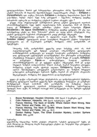57
evolucionistTa Soris ver Camoyalibda. erTaderTi imaze SeTanxmdnen, rom
cxenis winapari 35 milioni wliswinandeli ZaRlismagvari arseba – Eohippus–i
(Hyracotherium) iyo. Tumca, winapari Eohippus–i, romelic milionobiT wlis win
gadaSenda, zusti aslia sul saxv cxovelis – nugaxisa, romelic dRemde
binadrobs afrikaSi da romelsac cxenTan saerTo araferi aqvs. 3
yovel axal arqeologiur aRmoCenasTan erTad cxenis evoluciis Teoriis
araTanmimdevruloba sul ufro TvalnaTliv Cans. dadginda, rom im miwaSi,
sadac es Eohippus-i ipoves, aRmoCnda cxenTa iseTi saxeobebi (Eguus
Nevadensis-i da eguus Occidentalis-i), romlebic dRemde gvxvdeba. (4) ese igi,
Tanamedrove cxeni da misi “winapari” erTsa da igive dros arsebulan, rac
cxenis evoluciis scenaris absurdulobas kidev erTxel amtkicebs.
mwerali-evolucionisti gordon r. teilori Tavis wignSi “The Great
Evolution mistery” (evoluciis diadi saidumlo) msjelobs cxenTa saxeobebis
evoluciisa da im sakiTxebis garSemo, romelTa axsna darvinizms ar
xelewifeba.
“rogorc Cans, darvinizmis yvelaze didi sisuste aris is, rom
paleontologebma ver SeZles cocxali organizmebis evoluciuri
Tanmimdevrobis damtkiceba da dadgena naTesauri kavSirebisa, romlebic
did evoluciur cvlilebebs daadasturebda. maT erTaderT damajerebel
argumentad mohyavdaT cxenTa saxeobebi, magram mTel am jaWvSi, Eohippus-
iT dawyebuli Eguus–iT damTavrebuli, naTlad igrZnoba
araTanmimdevruloba da es ueWveli faqtia. amtkiceben, rom es jaWvi
sxeulis zomebis TandaTanobiT zrdas asaxavs, magram zogierTi cxoveli,
romelsac jaWvis TavSi uWiravs adgili, Eohippus-ze mcire zomisaa.
albaT SesaZlebelia cxovelebis ganviTarebisa da zomebis mixedviT
ganlagebiT damajerebeli suraTis Seqmna, magram ar arsebobs araviTari
mtkicebuleba, romelic mis utyuarobas daadasturebdes.” 5
yvela es faqti aaSkaravebs srul ususurobasa da fantastikurobas sqemebisa,
romlebic evoluciis Teoriis yvelaze myar argumentad mohyavdaT. es garemoeba
mniSvnelovan rols TamaSobs imis gaazrebaSi, Tu ramdenad axloa
simarTlesTan evoluciis Teoriis postulatebi, ramdenad seriozulad
SeiZleba maTi aRqma, ra miznebs isaxaven misi damcvelebi da ra xerxebs iyeneben
amisTvis.
1. Boyce Rensberger, Houston Chronicle, 1980 wlis 5 noemberi, gv.15
2. Colin Patterson, HarperXs, 1984 wlis Tebervali, gv.60
3. Francis Hitching, The Neck of Giraffe: Where Darwin Went Wrong, New
York: Ticknor and Fielde, 1982, gv. 30-31
4. Francis Hitching, The Neck of Giraffe: Where Darwin Went Wrong, New
York: Ticknor and Fielde, 1982, gv. 30-31
5. Gordon Rattray Taylor, The Great Evolution Mystery, London: Sprhere
Books 1984, gv.230
suraTze:
dedamiwaze sxvadasxva zomis cxenebi arsebobs. “cxenis evoluciis” sqema, es
aris mxolod da mxolod rigSi Calagebuli cxenTa da zogierT sxva cxovelTa
namarxi ConCxebi.
 