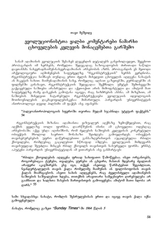 58
Tavi meSvide
evolucionistTa yalbi komentarebi namarxi
cxovelebis kvlevis monacemebTa garSemo
sanam adamianis evoluciis Sesaxeb legendis detalebs ganvixilavdeT, SevexoT
propagandis im xerxebs, romelTa Sedegadac sazogadoebis ZiriTadi nawili
daeTanxma naxevradmaimun-naxevradamianis arsebobis azrs. propagandis es meTodi
arqeologiuri aRmoCenebis safuZvelze “rekonstruqciis” xerxs eyrdnoba.
rekonstruqcia niSnavs Tundac erTi Zvlis mixedviT cxovelis aRdgena naxatis
an maketis saxiT. maimunadamianis saxe, romelic albaT gazeTebSi, JurnalebSi an
filmebSi ginaxavT, rekonstruqciis Sedegadaa Seqmnili. umetes SemTxvevaSi
gaqvavebuli naSTebi arasrulia da aqeT-iqiT aris mimofantuli da amitom maT
safuZvelze rame daskvnis gamotana igivea, rac sizmrebis axsna. am mizeziT, am
naSTebis mixedviT Catarebuli rekonstruqciebi evoluciis ideologiis
moTxovnilebis dakmayofilebiskenaa mimarTuli. harvardis universitetis
anTropologi devid pilbimi am faqts ase afasebs:
“paleoanTropologiis sferoSi Teoria mudam sjabnida utyuar faqtebs.”
54
rekonstruqciis mizania adamianTa vizualur aRqmaze zemoqmedebiT, rac
aRqmis yvelaze ioli formaa, daarwmunon isini am cxovelTa odesRac
arsebobaSi. aqve unda aRiniSnos, rom Zvlebis naSTebis kvlevisas konkretuli
obieqtis mxolod saerTo monaxazi SeiZleba gamovlindes. obieqtis
Taviseburebebis ufro dawvrilebiTi gansazRvrisTvis aucilebelia rbili
qsovilebi, romlebic gacilebiT swrafad iSleba. evoluciis mimdevars
Tavisuflad SeuZlia misces rbil qsovils TavisTvis sasurveli forma. ernst
a.huteni harvardis universitetidan am viTarebas ase ganmartavs:
“rbili qsovilebis aRdgena friad saxifaTo wamowyebaa. iseT organoebs,
rogorebicaa tuCebi, Tvalebi, yurebi an cxviri, masTan mdebare ZvalTan
araferi akavSirebs. ese igi, Tqven aseTive warmatebiT SegiZliaT,
neandertalelis Tavis qala romelime maimunis an filosofosis Tavis
qalas miamsgavsos. aseTi saxis aRdgenebs, rac ZvelisZveli adamianebis
naSTebis saSualebiT xdeba, TiTqmis araviTari samecniero Rirebuleba ar
gaaCniaT da xalxTa masebis marTvisTvis gamoiyeneba. amitom maTi ndoba ar
Rirs.” 55
sami sxvadasxva naxati, romlis Sesrulebisas erTi da igive Tavis qala iqna
gamoyenebuli:
naxati, romelic gazeT “Sunday Times”-Si 1964 wlis 5
 