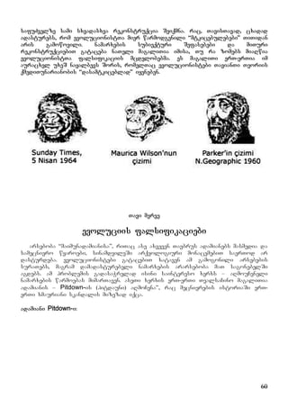 60
safuZvelze sami sxvadasxva rekonstruqcia Seiqmna. rac, TavisTavad, cxadad
adasturebs, rom evolucionistTa mier warmodgenili “mtkicebulebebi” TiTidan
aris gamowovili. namarxebis subieqturi Sefasebebi da miTuri
rekonstruqciebiT gataceba naTeli magaliTia imisa, Tu ra zomebs miaRwia
evolucionistTa falsifikaciis mcdelobebma. es magaliTi erT-erTia im
auracxel uxeS nayalbevs Soris, romelTac evolucionistebi TavianTi Teoriis
qmediTunarianobis “dasamtkiceblad” iyeneben.
Tavi merve
evoluciis falsifikaciebi
arseboba “maimunadamianisa”, riTac ase axveven Tavbrus adamianebs masmedia da
samecniero wyaroebi, sinamdvileSi arqeologiuri monacemebiT saerTod ar
dasturdeba. evolucionistebi gatacebiT xataven am gamogonili arsebebis
suraTebs, magram damadasturebeli namarxebis ararseboba maT sagonebelSi
agdebs. am problemis gadasaWrelad isini saintereso xerxs – aRmouCeneli
namarxebis warmoebas mimarTaven. aseTi xerxis erT-erTi TvalsaCino magaliTia
adamianis – Pitdown-is (pitdauni) aRmoCena”, rac mecnierebis istoriaSi erT-
erTi xmauriani skandalis mizezad iqca.
adamiani Pitdown-i:
 