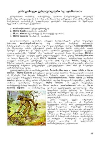 65
gamogonili genealogiuri xe adamianisa
darvinizmis Tanaxmad, Tanamedrove adamiani maimunismagvari arsebidan
warmoiSva. varaudoben, rom 4-5 milioni wlis win dawyebuli procesSi arsebobs
maimunisgan adamianisken “gardamavali formebi”. CamovTvaloT am SeTxzuli
scenaris 4 ZiriTadi kategoria:
1. Australopithecus (avstralopiTeki)
2. Homo habilis (unariani adamiani)
3. Homo erectus (gamarTulad mosiarule adamiani)
4. Homo sapiens (moazrovne adamiani)
evolucionistebma adamianis pirveli maimunismagvari egreT wodebuli
winapari, Australopithecines–ad, anu “samxreTis maimunad” monaTles.
sinamdvileSi, is sxva araferia, Tu ara gadaSenebuli maimuni. Australopithecines-
ebi sxvadasxva saxisa gvxvdebian: erTni mosulebi, zorba aRnagobisa arian,
meoreni – ufro Cia da susti tanisa. adamianis evoluciis Semdgom stadiebs
evolucionistebma “Homo”, anu “adamiani” daurTes. maTi mtkicebiT, Homo-s
seriaSi Semavali arsebebi ufro ganviTarebulni arian, vidre Australopithecines
–i. bolo stadiaSi ki dgas Homo sapiens, romelic Tanamedrove adamianis
modelia. namarxebSi aRmoCenili “adamiani Iava, “adamiani Pekin“, “Lucy”, rac
xSirad gvxvdeba evolucionistur gamocemebsa Tu saxelmZRvaneloebSi, erT-erT
CamoTvlil saxeobas ganekuTvneba. gavrcelebulia azri, rom es saxeobebi
qvesaxeobebadac iyofa.
evolucionistebi am Tanmimdevrobis: Australopithecines - Homo habilis - Homo
erectus - Homo sapiens wamoyenebiT cdilobdnen SeeqmnaT STabeWdileba, TiTqos
am mwkrivSi win mdgari momdevnos winapari iyos. Tumca, anTropologiis
ukanaskneli monacemebi mowmoben, rom Australopithecines, Homo habilis da Homo
erectus erTsa da imave dros arsebobdnen, oRond msoflios sxvadasxva kuTxeSi.
amasTan adamianebma, romlebic Homo erectus –is klass miakuTvnes,
Tanamedroveobamde moaRwies da Homo sapiens neandertalensis –isa da Homo
sapiens sapiens –is (Tanamedrove adamiani) gverdigverd cxovrobdnen. anu,
moyvanili faqti cxadad da naTlad
uaryofs mosazrebas Sesaxeb imisa, rom es
arsebebi erTmaneTis winaprebi SeiZleboda
yofiliyvnen.
erTi sityviT, yvela samecniero
monacemi da gamokvleva am sferoSi
metyvelebs imaze, rom evolucionistTa
mier magaliTad moyvanili naSTebi
arasdros yofila evoluciuri procesis
Sedegi. am naSTebis nawili maimunebisaa,
nawili ki sxvadasxva rasis adamianebisa.
magram am naSTebidan romelia adamianebisa
da romeli – maimunebisa? am kiTxvebze
pasuxis gasacemad es kategoriebi
Tanmimdevrulad ganvixiloT.
 
