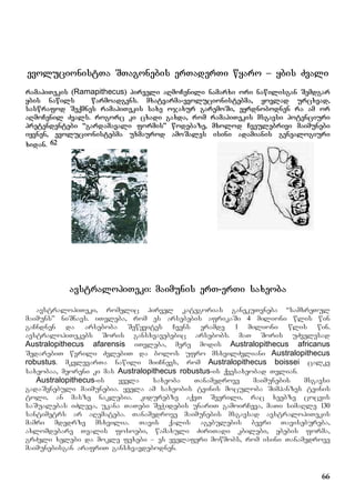 66
evolucionistTa STagonebis erTaderTi wyaro – ybis Zvali
ramapiTekis (Ramapithecus) pirveli aRmoCenili namarxi ori nawilisgan Semdgar
ybis nawils warmoadgens. mxatvarma-evolucionistebma, yovlad urcxvad,
saswrafod Seqmnes ramapiTekis saxe ojaxur garemoSi, eyrdnobodnen ra am or
aRmoCenil Zvals. rogorc ki cxadi gaxda, rom ramapiTekis msgavsi potenciuri
pretendentebi “gardamavali formis” wodebaze, mxolod Cveulebrivi maimunebi
iyvnen, evolucionistebma uxmaurod amoSales isini adamianis genealogiuri
xidan. 62
avstralopiTeki: maimunis erT-erTi saxeoba
avstralopiTeki, romelic pirvel kategorias ganekuTvneba “samxreTul
maimuns” niSnavs. iTvleba, rom es arsebebis afrikaSi 4 milioni wlis win
gaCndnen da arseboba Sewyvites Cvens eramde 1 milioni wlis win.
avstralopiTekebs Soris gansxvavebebic arsebobs. maT Soris uZvelesad
Australopithecus afarensis iTvleba, mere modis Australopithecus africanus
SedarebiT wvrili ZvlebiT da bolos ufro msxvilZvliani Australopithecus
robustus. mkvlevarTa nawili miiCnevs, rom Australopithecus boissei calke
saxeobaa, meoreni ki mas Australopithecus robustus-is qvesaxeobad Tvlian.
Australopithecus-is yvela saxeoba Tanamedrove maimunebis msgavsi
gadaSenebuli maimunebia. yvela am saxeobis tvinis moculoba Simpanzes tvinis
toli, an masze naklebia. kidurebze aqvT Sverili, rac xeebze cocvis
saSualebas iZleva, ukana TaTebi SeWidebis unariT gamoirCeva, maTi simaRle 130
santimetrs ar aRemateba. Tanamedrove maimunebis msgavsad avstralopiTekis
mamri mdedrze msxvilia. Tavis qalis agebulebis bevri Tavisebureba,
axlomdebare Tvalis fosoebi, wamaxuli ZiriTadi kbilebi, ybebis forma,
grZeli xelebi da mokle fexebi – es yvelaferi mowmobs, rom isini Tanamedrove
maimunebisgan arafriT gansxvavdebodnen.
 