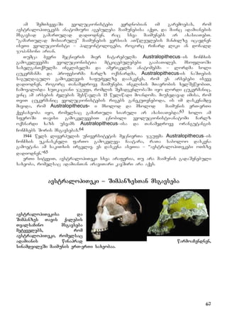 67
am SemTxvevaSi evolucionistebi eyrdnobian im garemoebas, rom
avstralopiTekebs anatomiuri agebuleba maimunebisa aqvT, da mainc adamianebis
msgavsad gamarTulad dadiodnen, rac sxva maimunebs ar axasiaTebT.
“gamarTulad mosiarule” maimunebis versias aTwleulebis manZilze icavdnen
iseTi evolucionisti – paleontologebi, rogorc riCard liki an donald
johansoni arian.
Tumca bevri mecnieris mier Catarebulma Australopithecus–is ConCxis
gamokvlevebma evolucionistTa mtkicebulebebi gaabaTiles. msoflioSi
saxelganTqmulma ingliselma da amerikelma anatomebma – lordma soli
cukermanma da profesorma Carlz oqsnardma, Australopithecus-is naSTebis
saguldagulo gamokvlevis safuZvelze daaskvnes, rom es arsebebi iseve
dadiodnen, rogorc Tanamedrove maimunebi. inglisis mTavrobis xelSewyobiT,
Camoyalibda xuTkaciani jgufi, romlis SemadgenlobaSi iyo lordi cukermanic,
vinc am arsebis Zvlebis Seswavlas 15 weliwadi moandoma. miuxedavad imisa, rom
TviT cukermanic evolucionistebis rigebs ganekuTvneboda, is im daskvnamde
mivida, rom Australopithecus- i mxolod da mxolod maimunis erT-erTi
qvesaxeoba iyo, romelsac gamarTuli siaruli ar axasiaTebda.63 xolo am
sferoSi Tavisi gamokvlevebiT cnobili evolucionisti-anatomi Carlz
oqsnardi xazs usvams Australopithecus–isa da Tanamedrove orangutangis
ConCxebs Soris msgavsebas.64
1944 wels liverpulis universitetis mecnierTa jgufma Australopithecus–is
ConCxis ukanaskneli farTo gamokvleva Caatara, raTa saboloo daskvna
gamoetana am sakiTxis irgvliv. es daskvna aseTia – “avstralopiTekebi oTxze
dadiodnen.”65
erTi sityviT, avstralopiTeki sxva araferia, Tu ara maimunis gadaSenebuli
saxeoba, romelsac adamianTan araviTari kavSiri ara aqvs.
avstralopiTeki – SimpanzesTan msgavseba
avstralopiTekisa da
Simpanzes Tavis qalebis
TvalsaCino msgavseba
metyvelebs, rom
avstralopiTeki, romelsac
adamianis winaprad warmoaCendnen,
sinamdvileSi maimunis erT-erTi saxeobaa.
 