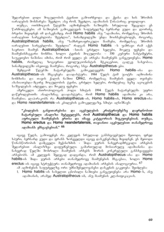 69
SedarebiT didi moculobis tviniT gamoirCeoda da qvisa da xis Sromis
iaraRebis moxmareba SeeZlo. ase rom, SeeZlo, adamianis winaparic yofiliyo.
Tumca, oTxmocian wlebSi aRmoCenilma naSTebma sruliad Secvala es
warmodgenebi. am naSTebis gamokvlevis safuZvelze bernard vudi da loring
breisi mividnen im daskvnamde, rom Homo habilis anu “adamiani, romelsac Sromis
iaraRebiT sargebloba SeuZlia”, sinamdvileSi unda moixseniebodes, rogorc
Australopithecus habilis, anu “samxreTafrikuli maimuni, romelsac Sromis
iaraRebiT sargebloba SeuZlia” radgan Homo habilis –s uamravi ram aqvs
saerTo maimun Australopithecus –sTan: grZeli xelebi, mokle fexebi da
maimunismagvari ConCxi. xolo tvinis moculoba – 550 kuburi santimetri,
saukeTeso niSania imisa, rom rom yvela es arseba maimunebs ganekuTvneba. Homo
habilis, romelic zogierTi evolucionistis mtkicebiT, calke saxeobaa,
sinamdvileSi iseTive maimunia, rogorc sxva Australopithecus–ebi.
Semdgom wlebSi Catarebulma gamokvlevebma Homo habilis–isa da
Australopithecus–is msgavseba daadastura. 1984 wels tim uaitma aRmoaCina
ConCxisa da Tavis qalis naSTi OH62, romelsac maimunis yvela Tviseba
axasiaTebda–mcire moculobis tvini, grZeli xelebi, romlebic xeze acocebis
saSualebas aZlevda, da mokle fexebi.
amerikeli anTropologis holi smitis 1994 wels Catarebulma ufro
dawvrilebiTma analizmac daadastura, rom Homo habilis adamiani ki ara,
maimunia. laparakobs ra Australopithecus–is, Homo habilis-is, Homo erectus-isa
da Homo neandertalensis–is kbilebis gamokvlevaze, smiti aRniSnavs:
“kbilebis ganviTarebisa da agebulebis kriteriumebze dayrdnobiT
Catarebuli analizi metyvelebs, rom Australopithecus da Homo habilis
afrikuli maimunebis erTsa da imave kategorias miekuTvnebian. Tumca,
Homo erectus da Homo neandertalensis, TavianTi agebulebiT Tanamedrove
adamians emsgavsebian.” 66
igive wels, gamoiyenes ra kvlevis sruliad gansxvavebuli meTodi, fred
spuri, bernard vudi da frans zoneveldi igive daskvnebamde mividnen. es meTodi
wonasworobis damcveli meqanizmis - Sida yuris naxevradmrgvali arxebis
SedarebiT analizzea dafuZnebuli. gamarTulad mosiarule adamianisa da
naxevrad welSi moxrili maimunis arxebs Soris konkretuli gansxvavevebi
arsebobs. am kvlevis Sedegad dadginda, rom Australopithecus–isa da Homo
habilis-is Sida yuris arxebi Tanamedrove maimunebis msgavsia, xolo Homo
erectus–is igive struqtura Tanamedrove adamianis arxebis analogiuria. 67
am aRmoCenis safuZvelze ori umniSvnelovanesi daskvnis gakeTeba SeiZleba:
1. Homo habilis–is saxeliT cnobili naSTebi ganekuTvneba ara Homo–s, anu
adamianis, aramed Australopithecus–is, anu maimunis klasifikacias.
 