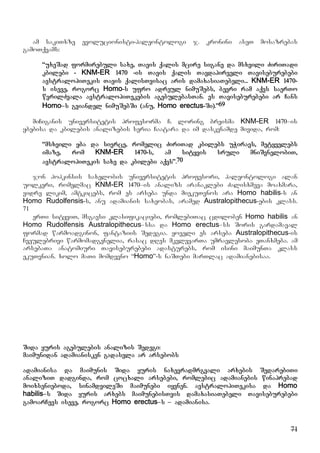 71
am sakiTxze evolucionisti-paleontologi j. kronini aseT mosazrebas
gamoTqvams:
“uxeSad formirebuli saxe, Tavis qalis mcire sigane da msxvili ZiriTadi
kbilebi - KNM-ER 1470 -is Tavis qalis Tavdapirveli Taviseburebebi
avstralopiTekis Tavis qalisTvisac aris damaxasiaTebeli... KNM-ER 1470-
s iseve, rogorc Homo-s ufro adreul nimuSebs, bevri ram aqvs saerTo
wvrilZvala avstralopiTekebis agebulebasTan. es Taviseburebebi ar Cans
Homo–s gviandel nimuSebSi (anu, Homo erectus-Si).”69
miCiganis universitetis profesorma C. loring breisma KNM-ER 1470–is
ybebisa da kbilebis analizebis seria Caatara da im daskvnamde mivida, rom:
“msxvili yba da sivrce, romelic ZiriTad kbilebs uWiravs, metyvelebs
imaze, rom KNM-ER 1470-s, am sityvis sruli mniSvnelobiT,
avstralopiTekis saxe da kbilebi aqvs”.70
jon hopkinsis saxelobis universitetis profesori, paleontologi alan
uolkeri, romelmac KNM-ER 1470–is analizs aranaklebi Zalisxmeva moaxmara,
vidre likim, amtkicebs, rom es arseba unda miekuTvnos ara Homo habilis-s an
Homo Rudolfensis-s, anu adamianis saxeobas, aramed Australopithecus-ebis klass.
71
erTi sityviT, msgavsi klasifikaciebi, romlebiTac cdiloben Homo habilis an
Homo Rudolfensis Australopithecus–ssa da Homo erectus–ss Soris gardamaval
formad warmoadginon, fantaziis Sedegia. yoveli es arseba Australopithecus-is
Cveulebrivi warmomadgenelia, rasac dRes mkvlevarTa umravlesoba eTanxmeba. am
arsebaTa anatomiuri Taviseburebebi adasturebs, rom isini maimunTa klass
ekuTvnian. xolo maTi momdevno “Homo”-s naSTebi marTlac adamianebisaa.
Sida yuris agebulebis analizis Sedegi:
maimunidan adamianisken gadasvla ar arsebobs
adamianisa da maimunis Sida yuris naxevradmrgvali arxebis SedarebiTi
analiziT dadginda, rom cocxali arsebebi, romlebic adamianebis winaprebad
moixsenieboda, sinamdvileSi maimunebi iyvnen. avstralopiTekisa da Homo
habilis–s Sida yuris arxebs maimunebisTvis damaxasiaTebeli Taviseburebebi
gamoarCevs iseve, rogorc Homo erectus–s – adamianisa.
 