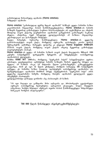 73
gamarTulad mosiarule adamiani (Homo erectus):
namdvili adamiani
Homo erectus “gamarTulad fexze mdgar adamians” niSnavs. yvela namarxi naSTi
kacobriobis sxvadasxva rasis warmomadgenlebisaa. Homo erectus–is namarx
naSTebs mkveTrad gamoxatuli saerTo maxasiaTeblebi ar aReniSnebaT da amitom,
mxolod Tavis qalaze dayrdnobiT adamianis garegnobis gansazRvra sakmaod
Znelia. amitomac, bevr swavlul evolucionists am naSTTa sxvadasxva
klasifikacia da dasaxeleba mohyavda.
maRla marcxena suraTze warmodgenilia Homo erectus–is yvelaze
damaxasiaTebeli Tavis qala, romelic afrikaSi, dasaxleba koobi foras
SemogarenSi aRmoCnda. marjvena fotoze ki vxedavT Homo Ergaster KNM-ER
3733-is Tavis qalas, romelic Tavis qalis arcTu mkveTrad gamoxatul
Taviseburebebs asaxavs.
Homo erectus–is yvela am namarxi naSTis Tavis qalis moculoba 900-dan 1100
kuburi santimetris farglebSi meryeobs. es maCveneblebi Tanamedrove
adamianisas utoldeba.
ConCxi KNM WT 1500-isa, romelic “turkanis biWis” saxelwodebiT ufroa
cnobili, dResdReobiT aRmoCenil namarx naSTebs Soris yvelaze sruli da
Zvelia. am naSTis asaki 1,6 milioni wliT ganisazRvreba. gamokvlevebiT
dadginda, rom es iyo 12 wlis ymawvili, romlis simaRle 180 santimetrs
aRwevda. es namarxi naSTi naTlad adasturebs Tanamedrove adamianisa da
neandertaleli adamianis ConCxis srul identurobas. “turkanis biWi” aris
yvelaze TvalsaCino nimuSi, romelic miTuri adamianis evoluciis yvela
arguments abaTilebs.
evolucionisti donald jonsoni ase axasiaTebs am naSTs:
“is iyo maRali da gamxdari. misi aRnagoba da proporciebi ekvatoruli
afrikis Tanamedrove mcxovrebTa aRnagobas esadageba. xolo sxeulis
organoTa zomebi Crdilo amerikis TeTri rasis warmomadgeneli zrdasruli
mamakacis zomebis analogiuria”.
700 000 wlis winandeli inJiner-gemTmSeneblebi
 