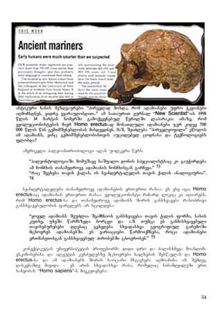 74
antikuri xanis mezRvaurebi: “pirvelad moxda, rom adamianebi ufro Wkvianebi
aRmoCndnen, vidre vvaraudobdiT...” am saTauriT Jurnal “New Scientist”-is 1998
wlis 14 martis nomerSi gamoqveynebul werilSi laparakia imaze, rom
evolucionistebis mier Homo erectus-ad monaTluli adamianebi jer kidev 700
000 wlis win gemTmSeneblobas misdevdnen. maS, SeiZleba “pirvelyofili” ewodos
im adamians, vinc gemTmSeneblobisTvis aucilebel codnasa da teqnologiebs
flobda?
amerikeli paleoanTropologi alan uolkeri wers:
“paleontologiaSi momuSave saSualo donis specialistsac ki gauWirdeba
am ConCxis Tanamedrove adamianis ConCxisgan garCeva.” 73
“rac Seexeba Tavis qalas, is neandertalelis Tavis qalis analogiuria”.
74
neandertalelebi Tanamedrove adamianebis erT-erTi rasaa. es ese igi, Homo
erectus-ic adamianis erT-erTi rasaa. evolucionisti riCard likic ki aRiarebs,
rom Homo erectus-sa da Tanamedrove adamians Soris gansxvaveba rasobrivi
gansxvavebulobis farglebs ar scildeba:
“yovel adamians SeuZlia SeamCnios gansxvaveba: Tavis qalis forma, saxis
kuTxe, uxeSi warmszeda borcvi da a.S. Tumca es ganmasxvavebeli
Taviseburebebi dResac gvxvdeba sxvadasxva geografiul garemoSi
mcxovreb adamianebSi. es variaciebi warmoiqmneba, roca adamianebi
erTmaneTisgan gansxvavebul pirobebSi cxovroben.” 75
koneqtikutis universitetis profesorma didi dro da Zalisxmeva moandoma
eskimosebisa da aleutis kunZulebze mcxovrebi xalxebis Seswavlas da Homo
erectus-sa da am adamianebs Soris saocari msgavseba aRmoaCina. is Semdeg
daskvnamde mivida – es aris sxvadasxva rasa, romelic sinamdvileSi erT
saxeobas “Homo sapiens”-s miekuTvneba:
 
