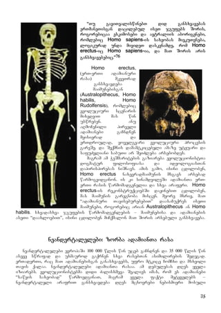75
“Tu gaviTvaliswinebT did gansxvavebas
erTmaneTisgan dacilebul iseT jgufebs Soris,
rogorebicaa eskimosebi da avtraliis aborigenebi,
romlebic Homo sapiens-is saxeobas miekuTvneba,
logikurad unda mivideT daskvnamde, rom Homo
erectus-ic Homo sapiens-ia, da maT Soris aris
gansxvavebebic.”76
Homo erectus,
(erT-erTi adamianuri
rasa) mkveTrad
gansxvavdeba
maimunebisgan
(Australopithecus, Homo
habilis, Homo
Rudolfensis), romlebic
evoluciuri scenaris
mixedviT mas win
uswreben. anu
aRmoCenili pirveli
adamianebi gaCndnen
myisierad da
erTdroulad, yovelgvari evoluciuri procesis
gareSe. da Seqmnis damamtkicebeli amaze utyuari da
safuZvliani sabuTi ar SeiZleba arsebobdes.
magram am WeSmaritebis gaziareba evolucionistTa
dogmatur filosofiasa da ideologiasTan
dapirispirebas niSnavs. amis gamo, isini cdiloben,
Homo erectus naxevradmaimunis msgavs arsebad
warmogvidginon. is ki sinamdvileSi adamianTa erT-
erTi rasis warmomadgenelia da sxva araferi. Homo
erectus-is rekonstruqciebSi daJinebiT cdiloben,
mas maimunis garegnoba miscen. meore mxriv, maT
“adamianuri TaviseburebebiT” daasaCuqres iseTi
maimunebi, rogorebic arian Australopithecus an Homo
habilis. sxvadasxva jgufebis warmomadgenlebis – maimunebisa da adamianebis
aseTi “daaxloebiT”, isini cdiloben miCqmalon maT Soris arsebuli gansxvaveba.
neandertalelebi: zorba adamianTa rasa
neandertalelebi evropaSi 100 000 wlis win uceb gaCndnen da 35 000 wlis win
aseve swrafad da uxmaurod gaqrnen sxva rasebTan asimilirebis Sedegad.
erTaderTi, rac maT adamianebisgan ganasxvavebs, ufro mtkice ComCxi da msxvili
Tavis qalaa. neandertalelebi adamianTa rasaa. am debulebas dRes yvela
iziarebs. evolucionistebma didi Zalisxmeva Sealies imas, rom es adamianebi
“sawyis saxeobad” warmoedginaT, magram yvela faqti metyvelebs –
neandertaleli arafriT gansxvavdeba dRes mcxovrebi nebismieri mosuli
 