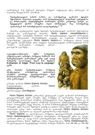 76
adamianisgan. niu meqsikos erT-erTi wamyvani arqeologi erik trinkausi am
sakiTxze msjelobisas aRniSnavs:
“neandertalelis namarx naSTsa da Tanamedrove adamianis Zvlebis
SedarebiTi analiziT dadginda, rom neandertalelis anatomiur agebulebasa
da moZraobebSi, instrumentebis moxmarebis unarSi, gonebrivi donesa da
metyvelebis unarSi araferia iseTi primitiuli, rac Tanamedrove
adamianisgan mis CamorCenilobas daadasturebda.” 77
amitomac dResdReobiT bevri mecnieri neandertalels adamianis qvesaxeobad
miiCnevs da gansazRvravs, rogorc” Homo sapiens neandertalensis”-s.
arqeologiuri aRmoCenebi mowmobs, rom neandertalelebi mkvdars marxavdnen,
icodnen musikaluri instrumentebis gakeTeba da saerTod, iziarebdnen
ganviTarebul kulturas Homo sapiens sapiens-isa, romlebic drois igive
monakveTSi cxovrobdnen. erTi sityviT, neandertalelebi warmoadgendnen rasas
“zorba” adamianebisa, romelic droTa
viTarebaSi gadaSenda.
ocdaeqvsaTaswlovani nemsi: saintereso
arqeologiuri aRmoCena, romelic mowmobs, rom
neandertalelma tansacmlis kerva jer kidev
ramdenime aTiaTaseuli wlis win SeeZlo.(
D.Iohanson, B. Edgar, “From Lucy to Language”,
gv.99)
cru niRbebi: neandertaleli, romelic
praqtikulad Tanamedrove adamianisgan
arafriT ganirCeva, evolucionistTa mier
winaswarganzraxviT maimunismagvar arsebad
aris gamosaxuli.
gonieri adamiani (Homo Sapiens Archaic)
haidelbergeli adamiani (Homo
Heilderbergensis)
kromanioleli (Cro-Magnon)
Homo Sapiens Archaic gamogonil evoluciur jaWvSi adamianis winamorbedia.
evolucionistebs bevri araferi aqvT saTqmeli am adamianebze, radgan isini
Tanamedrove adamianisgan arafriT gansxvavdebian. zogi mkvlevaris azriT ki, am
rasis warmomadgenlebi dResac arseboben, magaliTad, avstralieli aborigenebis
saxiT. aborigenebs, iseve, rogorc am rasis warmomadgenlebs, msxvili warbszeda
borcvebi, ybebi nikapis Sverilis gareSe da tvinis odnav ufro mcire moculoba
axasiaTebs. garda amisa, aRmoCnda, rom es adamianebi (Homo Sapiens Archaic)
dRevandeli ungreTisa da italiis teritoriaze saxlobdnen.
Homo Sapiens da klasifikacia, romelic evolucionistur literaturaSi
Homo Heilderbergensis–is saxeliT moixsenieba, sinamdvileSi erTi da igivea.
adamianis erTi da igive rasis gansazRvrisTvis ori mcnebis SemoRebis mizezi
evolucionistTa Soris Seqmnili azrTa sxvadasxvaobaa. Homo Heilderbergensis–
is klasifikacias mikuTvnebuli namarxi naSTebi mowmobs, rom 500 000 da 740 000
 