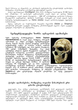 77
wlis winaTac ki inglisisa da espaneTis teritoriaze cxovrobdnen adamianebi,
romlebic anatomiurad Tanamedrove evropelebs hgvanan.
xolo klasifikacia Cro-Magnon aris rasa, romelic savaraudod 30 000 wlis
win arsebobda. am adamianebs gumbaTisebri Tavis qala da farTe Subli
gamoarCevdaT. Tavis qalis moculoba – 1600 sm3 Tanamedrove adamianis saSualo
moculobas aRemateboda. hqondaT zarbszeda borcvebi da Tavis qalis ukana
nawilze neandertalelisa da Homo erectus -sTvis damaxasiaTebeli Zvlovani
wamonazardi.
metic, afrikisa da safrangeTis zogierT regionSi (Salute da Dorgonya)
cxovroben eTnikuri jgufebi, romlebic kromanionelebs hgvanan. aseTi jgufebi
gvxvdeba poloneTsa da ungreTSic.
neandertalelebi: zorba aRnagobis adamianebi
zemo suraTze warmodgenilia Homo Sapiens
neanderthalensis–is Tavis qala, romelic israelSi
aRmoaCines da amudi daarqves. neandertalelebi
arcTu Zalian maRal, magram Caskvnil adamianebad
iTvlebodnen, Tumca am namarxi naSTis patroni
simaRliT 180 santimetri iyo. misi tvinis moculoba
1740 kubur santimetrs Seadgenda, rac dRes
aRmoCenil arsebaTa tvinis moculobas aRemateba. am
garemoebam sabolood daasamara evolucionistTa
mosazrebebi, romlis mixedviTac neandertalelebi
primitiul adamianTa saxeobas ganekuTvnebodnen.
marcxena suraTze xedavT namarx naSTs – kebaras
(moSe). es dResdReobiT neandertalelis yvelaze
sruli da kargad Senaxuli ConCxia. am adamianis
simaRle 170 santimetri iyo da misi agebuleba
Tanamedrove adamianis ConCxisgan arafriT gansxvavdeboda. sayofacxovrebo
nivTebi, rac am ConCxTan erTad aRmoaCines, safuZvels gvaZlevs vivaraudoT,
rom adamianTa sazogadoeba, romelsac es individi ganekuTvneboda, Homo
Sapiens-Tan erT geografiul arealSi cxovrobda da igive kulturas
warmoadgenda.
tipebi adamianebisa, romlebic TavianT winaprebTan erT
droSi cxovrobdnen
yvelaferi, rac aqamde ganvixileT, gvarwmunebs, rom evoluciis Teoriis
scenari TiTidan gamowovili da usafuZvlo daskvnebis mwkrivia da sxva
araferi. amis Tqmis uflebas gvaZlevs is faqti, rom aseTi genealogiuri xis
arsebobisTvis aucilebelia maimunisgan adamianis evoluciis damamtkicebeli
arqeologiuri masalebi. es maSin, roca maimunsa da adamians Soris gadaulaxavi
ufskrulia. am ufskrels qmnis iseTi Taviseburebebi, rogorebicaa ConCxis
agebuleba, Tavis qalis moculoba da siaruli. (1994 wels Catarda Sida yuris
 