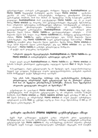 78
vestibularuli aparatis gamokvlevebi, romelTa Sedegad Australopithecus da
Homo habilis miekuTvnen maimunebis klass, xolo Homo erectus – adamianTa
klass). am ori saxeobis Tanacxovreba, romelTac erTimeoris winaprad
gvisaxavdnen, mowmobs, rom maT Soris ar SeiZleboda raime naTesauri kavSiri
yofiliyo. Australopithecus rom gadaqceuliyo Homo habilis– ad, is ki Tavis
mxriv Homo erectus–ad, rogorc amas evolucionistebi amtkiceben, Sesabamisad,
maTi arsebobis periodebic Tanmimdevruli iqneboda. sinamdvileSi ki piriqiTaa
– araviTari qronologiuri Tanmimdevroba ar aRiniSneba. TbiT
evolucionistebis gamoTvlebiT, Australopithecus arsebobda oTxidan erTi
milioni wlis winaT, Homo habilis-ad klasificirebuli arsebebi – 1,7-1,9
milioni wlis win, xolo asaki Homo rudolfensis-isa, romelic evolucionistTa
azriT, Homo habilis-ze ufro ganviTarebuli iyo, 2,5-2,8 milioni wliT
ganisazRvreba. anu, Homo rudolfensis Tavis egreTwodebul “winaparze” - Homo
habilis-ze TiTqmis erTi milioni wliT ufrosia. meore mxriv, Homo erectus-is
asaki 1,6-1,8 milioni wliT ganisazRvreba. ese igi, Homo erectus- isa da misi
“winapris” - Homo habilis-is gamoCena erTdroulad momxdara.
am faqts alan uolkeric adasturebs:
“arsebobs utyuari mtkicebulebebi Australopithecus–is, Homo habilis-isa da
Homo erectus–is Tanacxovrebisa aRmosavleT afrikaSi” 78
xolo luis likim Australopithecus–is, Homo habilis-isa da Homo erectus–is
namarx naSTebs erTmaneTis gverdigverd, olduvais xeobis Bed II SreSi miagno.
79
rasakvirvelia, aseTi genealogiuri xe ar SeiZleba iyos. paleoanTropologi
stefan jei gouldi, miuxedavad Tavisi evolucionistobisa, darvinis Teoriis
CixSi momwyvdevis faqts Semdegnairad aRiarebs:
“Tu aris sami sxvadasxva hominidi (anu adamianismagvari), romlebic
erTdroulad arsebobdnen, Cvens genealogiur xes ra emarTeba? cxadia,
rom maT ar SeeZloT erTimeorisgan warmoqmna. amasTan, maTi Sedarebisas
araviTari evoluciuri procesis ar SeiniSneba.” 80
ganvixilavT ra gadasvlas Homo erectus–dan Homo sapiens–amde, Cven iqac
davrwmundebiT, rom araviTari genealogiuri xe ar arsebobs. namarxi naSTebi
mowmobs, rom Homo erectus da Homo sapiens archaic Cvens dromde 27 000 da 10
000 wlis winadac ki arsebobdnen. Homo erectus–is Tavis qalebi aRmoCenilia
avstraliis WaobSi Kow da kunZul iavaze da maTi asaki Sesabamisad 13 000 da 27
000 wliT ganisazRvreba. 81
gonieri adamianis (Homo sapiens) gauxmaurebeli ambavi
Cvens mier ganxiluli faqtebis garda arsebobs erTi ukiduresad
mniSvnelovani da saocari WeSmariteba, romelic ZirSive acamtverebs gamogonil
genealogiur xes: Homo sapiens-is, anu Tanamedrove adamianis istoria uSores
warsulSi iRebs saTaves. paleontologiuri aRmoCenebi amtkicebs, rom TiTqmis
 