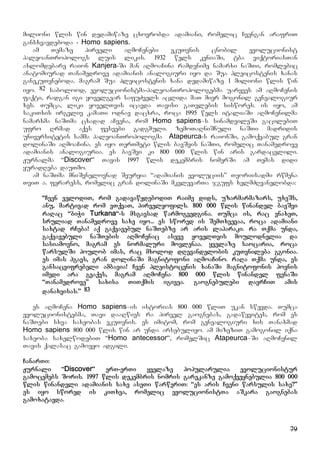 79
milioni wlis win dedamiwaze cxovrobda adamiani, romelic Cvengan arafriT
gansxvavdeboda - Homo sapiens.
am Temaze pirveli aRmoCenebi ekuTvnis cnobil evolucionist
paleoanTropologs luis likis. 1932 wels keniaSi, tba viqtoriasTan
axlomdebare raion Kanjera-Si man aRmoaCina ramdenime namarxi naSTi, romlebic
anatomiurad Tanamedrove adamianis analogiuri iyo da Sua pleicostenis xanas
ganekuTvneboda. magram Sua pleicostenis xana dedamiwaze 1 milioni wlis win
iyo. 82 sabolood, evolucionistma-paleoanTropologebma uaryves am aRmoCenis
faqti, radgan igi yovelgvar safuZvels aclida maT mier mogonil genealogiur
xes. Tumca, liki yovelTvis icavda Tavisi gaTvlebis siswores. is iyo, am
sakiTxis irgvliv kamaTi odnav dacxra, roca 1995 wels italiaSi aRmoCenilma
namarxma naSTma cxadad aCvena, rom Homo sapiens–s sinamdvileSi gacilebiT
ufro Rrmad aqvs fesvebi gadgmuli. zemoTaRniSnuli naSTi madridis
universitetis samma paleoanTropologma Atapeurca-s raionSi, gamoqvabul gran
dolinaSi aRmoaCina. es iyo TerTmeti wlis bavSvis naSTi, romelic Tanamedrove
adamianis analogiuria. es bavSvi ki 800 000 wlis win aris gardacvlili.
Jurnalma “Discover” Tavis 1997 wlis dekembris nomerSi am Temas didi
yuradReba dauTmo.
am naSTma mniSvnelovnad Seuryia “adamianis evoluciis” Teoriisadmi rwmena
TviT a. feraress, romelic gran dolinaSi mkvlevarTa jgufs xelmZRvanelobda:
“Cven velodiT, rom gadavawydebodiT raime dids, uzarmarmazars, uxeSs,
anu, martivad rom vTqvaT, pirvelyofils. 800 000 wlis winandel bavSvi
raRac “biWi Turkana“-s msgavsad warmogvedgina. Tumca is, rac vnaxeT,
sruliad Tanamedrove saxe iyo... es swored is SemTxvevaa, roca adamiani
saxtad rCeba! aq gaqvavebul naSTebze ar aris laparaki. ra Tqma unda,
gaqvavebuli naSTebis aRmoCenac aseve yovelTvis moulodnelia da
sasiamovno, magram es normaluri movlenaa. yvelaze saocaria, roca
warsulSi poulob imas, rac mxolod dRevandelobis kuTvnileba ggonia.
es imas hgavs, gran dolinaSi magnitofoni aRmoaCino. raRa Tqma unda, es
gansacvifrebeli ambavia! Cven pleistocenis xanaSi magnitofonis povnis
imedi ara gvaqvs, magram aRmoCena 800 000 wlis winandel fenaSi
“Tanamedrove” saxisa TiTqmis igivea. gaognebulebi davrCiT amis
danaxvisas.” 83
es aRmoCena Homo sapiens–is istorias 800 000 wliT ukan swevda. Tumca
evolucionistebma, Tavi daaRwies ra pirvel gaognebas, gadawyvites, rom es
naSTebi sxva saxeobas ekuTvnis. es imitom, rom genealogiuri xis Tanaxmad
Homo sapiens 800 000 wlis win ar unda arsebuliyo. am mizeziT gamogonil iqna
saxeoba saxelwodebiT “Homo antecessor”, romelSic Atapeurca–Si aRmoCenil
Tavis qalasac gamoeyo adgili.
CanarTi:
Jurnali “Discover” erT-erTi yvelaze popularulia evolucionistur
gamocemebs Soris. 1997 wlis dekembris nomris garekanze gamoqveynebulia 800 000
wlis winandeli adamianis saxe aseTi warweriT: “es aris Cveni warsulis saxe?”
es iyo swored is kiTxva, romelic evolucionistTa aSkara gaognebas
gamoxatavda.
 