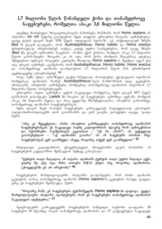80
1,7 milioni wlis winandeli qoxi da Tanamedrove
nafexurebi, romelTa asaki 3,6 milioni welia
dRemde moZiebuli mravalricxovani namarxebi mowmobs, rom Homo sapiens–is
istoria 800 000 welze gacilebiT mets iTvlis. erT-erTi maTgani aRmoCenilia
igive luis likis mier 1970 wels olduvais xeobaSi. aq, arqeologiur SreSi
Bed II likim daadgina, rom, Australopithecus, Homo habilis da Homo erectus
erTdroulad arsebobdnen. Tumca, kidev ufro sainteresoa, rom igive SreSi
(Bed II), likim aRmoaCina nageboba –naSTi qvis qoxisa, romlis asaki 1,7 milioni
wliT ganisazRvra. mTavari ki is iyo, rom qoxi, romlis msgavssac dResac
SexvdebiT afrikis zogierT kuTxeSi, mxolod Homo sapiens–s SeeZlo aego! ese
igi, likis aRmoCena gvamcnobs, rom Australopithecus, Homo habilis, Homo erectus
da Tanamedrove adamiani daaxloebiT 1,7 milionis wlis win erTmaneTis
gverdigverd cxovrobdnen. 84
raRa Tqma unda, aRniSnuli faqti sruliad abaTilebda evoluciis Teorias,
romelsac adamianis maimun Australopithecus–sgan warmoSobis idea ekuTvnis.
principSi, arsebobs aRmoCenebi, romlebic Tanamedrove adamianis istorias 1,7
milioni wliT axangrZlivebs.
erT-erTi aseTi aRmoCenaa fexis nakvalevi, romelsac meri likim 1977 wels
tanzaniis dasaxleba Laetoli–Si miagno. es nafexurebi aRmoCnda fenaSi, romlis
asaki 3,6 milioni welia da, rac yvelaze mniSvnelovania, arafriT gamoirCeva
Tanamedrove adamianis nafexurebisgan.
meri likis mier napovni nafexurebi gamoikvlies sayovelTaod cnobilma
paleoanTropologebma don johansonma da tim uaitma. daskvnebi igivea. uaiti
wers:
“arc ki SegeeWvoT... isini arafriT gansxvavdeba Tanamedrove adamianis
nafexurebisgan. es nakvalevi sadme kaliforniis plaJze rom aRmogeCinaT
da nebismieri bavSvisTvis gekiTxaT – “es ra aris?”, is ueWvelad
gipasuxebdaT – “aq adamianma gaiara.” is am nafexurs asobiT sxva
nafexurisgan ver gaarCevda. iseve, rogorc Tqven ver gaarCevdiT.” 85
CrdiloeT kaliforniis universitetis profesorma luis robinsma am
nafexurebis guldasmiT Seswavlis Semdeg ganacxada:
“terfis TaRi maRalia; am patara adamians terfis TaRi ufro maRali aqvs,
vidre me. ese igi, misi TiTebi miwas exeba ise, rogorc adamianisa.
cxovelebSi es ar arsebobs.” 86
nafexurebis morfologiurma analizma daadastura, rom isini adamians
ekuTvnis, Tanac Tanamedrove adamians (Homo sapiens-s) ekuTvnis. rasel tatli,
vinc es nafexurebi Seiswavla, wers:
“rogorc Cans, es nafexurebi fexSiSvelma Homo sapiens–ma datova... yvela
morfologiuri analizi adasturebs, rom es nafexurebi Tanamedrove adamianis
nakvalevis identuria.” 87
neitralurma gamokvlevebma nafexurebis namdvili patroni daadgina: 20
nafexuri 10 wlamde asakis Tanamedrove adamianisa da 27 gaqvavebuli nakvalevi
 