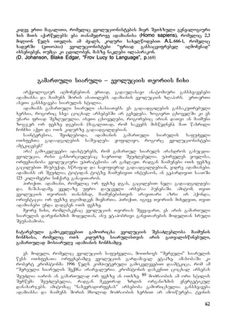 82
kidev erTi magaliTi, romelic evolucionistebis mier SeTxzuli genealogiuri
xis miTs aqarwylebs: yba Tanamedrove adamianisa (Homo sapiens), romelic 2,3
milion wels iTvlis. am Zvals, koduri saxelwodebiT A.L.666-1, romelic
xaderSi (eTiopia) evolucionistebi “friad gansacvifrebel aRmoCenad”
ixsenieben, Tumca ki cdiloben, masze naklebi ilaparakon.
(D. Johanson, Blake Edgar, “Frov Lucy to Language”, p.169)
gamarTuli siaruli – evoluciis Teoriis Cixi
arqeologiur aRmoCenebTan erTad, gadaulaxavi anatomiuri gansxvavebebi
adamiansa da maimuns Soris abaTilebs adamianis evoluciis zRapars. erT-erTi
aseTi gansxvaveba siarulis stilia.
adamians gamarTuli siaruli axasiaTebs. es gadaadgilebis gansakuTrebuli
xerxia, rogoric sxva cocxal arsebebSi ar gvxvdeba. zogierT cxovelSi ki es
unari friad SezRudulia. iseTi cxovelebi, rogorebic arian daTvi an maimuni
zogjer or fexze dgebian (magaliTad, rom sakvebs miswvdnen). maT waxrili
ConCxi aqvT da oTx kidurze gadaadgildebian.
sainteresoa, SeiZleboda, adamianis gamarTuli siarulis safuZveli
oTxfexTa gadaadgilebis saSualeba yofiliyo, rogorc evolucionistebi
amtkiceben?
ara! gamokvlevebo adasturebs, rom gamarTul siaruls arasdros ganucdia
evolucia, risi ganxorcielebac saerTod SeuZlebelia. upirveles yovlisa,
orfexianoba evoluciuri upiratesoba ar gaxlavT. radgan maimunebi oTx fexze
gacilebiT msubuqad, swrafad da nayofierad gadaadgildebian, vidre adamianebi.
adamians ar SeuZlia, totidan totze maimuniviT ixtunaos, an gepardiviT saaTSi
125 kilometri siCqare ganaviTaros.
piriqiT. adamiani, romelic or fexze dgas, gacilebiT nela gadaadgildeba
da, maSasadame, yvelaze ufro daucveli arsebaa bunebaSi. amitom, TviT
evoluciis Teoriis Tanaxmad, maimunebisTvis araviTari azri ar hqonda,
orientacia or fexze dgomidken miemarTa. piriqiT. igive Teoriis mixedviT, TviT
adamianebi unda dadgnen oTx fexze.
meore Cixi, romliskenac evoluciis Teorias SevyavarT, es aris gamarTuli
siarulis darvinizmis modelTan, anu etapobrivi ganviTarebis modelTan sruli
Seusabamoba.
Catarebuli gamokvlevebiT gamoiricxa evoluciis SesaZlebloba maimunis
ConCxisa, romelic oTx kidurze siarulisTvis aris gaTvaliswinebuli,
gamarTulad mosiarule adamianis ConCxamde.
es modeli, romelic evoluciis safuZvelia, moiTxovs “Sereuli” siarulis
wess oTxfexaTa orfexebamde evoluciis gardamaval etapze. amasobaSi ki
robert kromptonma 1996 wels kompiuteruli gamokvlevebiT daamtkica, rom am
“Sereuli: siarulis Seqmna ararealuria. kromptonis daskvniT cocxal arsebas
SeuZlia iaros an gamarTulad or fexze an oTxze. 89 moZraobis am ori stilis
Serwyma SeuZlebelia, radgan mkveTrad zrdis organizmis energetikul
danaxarjebs. amitomac “naxevradorfexas” arseboba gamoricxulia. gansxvaveba
adamiansa da maimuns Soris mxolod moZraobis xerxiT ar amoiwureba. tvinis
 