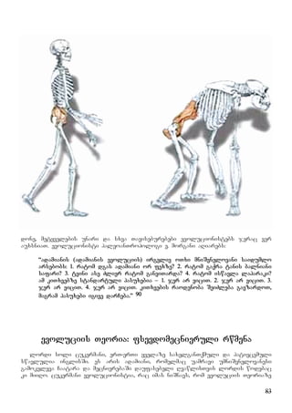 83
done, metyvelebis unari da sxva Taviseburebebi evolucionistebs jerac ver
auxsniaT. evolucionisti paleoanTropologi e. morgani aRiarebs:
“adamianis (adamianis evoluciis) irgvliv oTxi mniSvnelovani saidumlo
arsebobs: 1. ratom dgas adamiani or fexze? 2. ratom gaqra tanis balniani
safari? 3. tvini ase Zlier ratom ganviTarda? 4. ratom iswavla laparaki?
am kiTxvebze standartuli pasuxebia – 1. jer ar viciT. 2. jer ar viciT. 3.
jer ar viciT. 4. jer ar viciT. kiTxvebis raodenoba SeiZleba gavzardoT,
magram pasuxebi igive darCeba.” 90
evoluciis Teoria: fsevdomecnieruli rwmena
lordi soli cukermani, erT-erTi yvelaze saxelganTqmuli da pativcemuli
swavlulia inglisSi. es aris adamiani, romelmac uamravi umniSvnelovanesi
gamokvleva Caatara da mecnierebaSi daufasebeli RvawlisTvis lordis wodebac
ki miiRo. cukermani evolucionistia, rac imas niSnavs, rom evoluciis Teoriaze
 