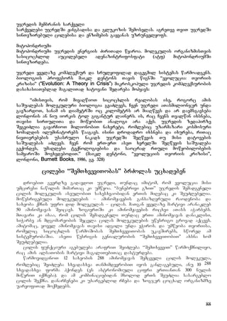 88
ujredis membranis sarqveli
sarqvelebi ujredSi Jangbadisa da glukozis Semosvlas. agreTve TviT ujredSi
sinTezirebuli cilebisa da enzimebis gayvanas uzrunvelyofs.
mitohondriumi
mitohondriumi ujredis energiis ZiriTadi wyaroa. molekulis organizmisTvis
sasicocxlod aucilebeli adenazintrifosfati (atf) mitohondriumSi
sinTezirdeba.
ujredi yvelaze kompleqsur da srulyofilad dagegmil sistemas warmoadgens.
biologiis profesors maikl dentons Tavis wignSi “evolucia: Teoriis
krizisi” (“Evolution: A Theory in Crisis”) mikroskopuli ujredis kompleqsurobis
dasaxasiaTeblad magaliTad xatovani Sedareba mohyavs:
“imisTvis, rom mivaRwioT sicocxlis realobas ise, rogorc amis
saSualebas molekuluri biologia gvaZlevs, Cven ujredi aTasmilionjer unda
gavzardoT, sanam is diametrSi oc kilometrs ar miaRwevs da ar daemsgavseba
londonis an niu iorkis tol gigantur lainers. is, rac Cvens Tvalwin ixsneba,
Tavisi sirTuliTa da mowyobiT analogi ara aqvs. ujredis zedapirze
SegviZlia gavarCioT milionobiT naxvreti, romlebic uzarmazari kosmosuri
xomaldis iluminatorebs waagavs. isini drodadro ixsneba da ixureba, riTac
nivTierebebis usasrulo nakads ujredSi SeRwevis Tu misi datovebis
saSualebas aZlevs. Cven rom erT-erT aseT xvrelSi SeRwevis saSualeba
gvqondes, umaRlesi teqnologiebisa da saocrad rTuli mowyobilobebis
samyaroSi movxvdebodiT.” (maikl dentoni, “evoluciis Teoriis krizisi”,
londoni, Burnett Books, 1986, gv. 328)
cilebi “SemTxveviTobas” brZolas ucxadeben
droebiT gverdze gadavdoT ujredi, Tundac imitom, rom evolucia misi
umciresi nawilis mimarTac ki umweoa. “bunebrivi gziT” ujredis Semadgeneli
cilis molekulis aseulobiT saxesxvaobidan erTis miRebac ki SeuZlebelia.
mowesrigebuli molekulebis – aminomJavebis gansazRvruli raodenoba da
saxeoba qmnis ufro did molekulas – cilas. maTgan yvelaze martivi aranakleb
50 aminomJavas Seicavs. zogierTSi ki aminomJavebis ricxvi aTass aWarbebs.
mTavari ki isaa, rom cilis Semadgeneli Tundac erTi aminomJavas danaklisi,
siWarbe an mdgomareobis Secvla cilas molekulebis uwesrigo grovad aqcevs.
amitomac, yovel aminomJavas Tavisi adgili unda eWiros. da umweoba Teoriisa,
romelic sicocxlis warmoSobas SemTxveviTobas ukavSirebs, swored am
sistemurobaSia. aseTi wesrigis genialurobis “SemTxveviTobiT” axsna xom
SeuZlebelia.
cilis funqciuri agebuleba arafriT SeiZleba “SemTxveviT” warmoqmniliyo,
rac amis albaTobis martivi magaliTebiTac dasturdeba.
warmovidginoT 12 saxeobis 288 aminomJavas Semcveli cilis molekula,
romlebic SeiZleba sxvadasxva TanmimdevrobiT iyos ganlagebuli, anu 10 288
sxvadasxva forma hqondes (es astronomiuli cifri erTianTan 300 nulis
miweriT iqmneba). da am kombinaciebidan mxolod erTs SeuZlia sasargeblo
cilis Seqmna. danarCenebi ki usargeblod rCeba da zogjer cocxal organizmze
uaryofiTad moqmedebs.
 