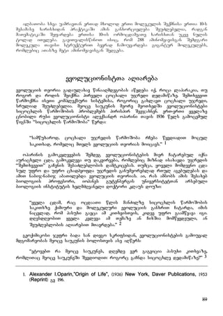 89
albaToba sxva uamravTan erTad mxolod erTi molekulis Seqmnisa erTia 10-s
mesamase xarisxidan praqtikaSi amis ganxorcieleba SeuZlebelia, radgan
maTematikaSi Sefardeba erTisa 10-is ormocdameaTe xarisxTan ukve nulis
tolad iTvleba. gaviTvaliswinoT isic, rom 288 aminomJavisgan Semdgari
molekula Tavisi struqturiT bevrad Camouvardeba gigantur molekulebs,
romlebic aTasze meti aminomJavisgan Sedgeba.
evolucionistTa aRiareba
evoluciis Teoria gadaulaxav winaaRmdegobas awydeba iq, roca laparakia, Tu
rogor da rodis Seiqmna pirveli cocxali ujredi dedamiwaze. SemTxveviT
warmoqmna iseTi kompleqsuri sistemisa, rogoric gaxlavT cocxali ujredi,
sruliad SeuZlebelia. meoce saukunis meore meoTxedSi evolucionistebi
sicocxlis warmoSobis problemebs pirispir Seejaxnen. erT-erTi yvelaze
cnobili rusi evolucionisti aleqsandr oparini Tavis 1936 wels gamocemul
wignSi “sicocxlis warmoSoba” werda:
“samwuxarod, cocxali ujredis warmoSoba rCeba wyvdiadiT mocul
sakiTxad, romelic mTels evoluciis Teorias moicavs.” 1
oparinis gamokvlevebis Semdeg evolucionistebis mier Catarebul iqna
auracxeli cda, gamokvleva Tu dakvirveba, romlebic miznad isaxavda ujredis
“SemTxveviT” gaCenis SesaZleblobis damtkicebas. Tumca, yoveli momdevno cda
sul ufro da ufro cxadhyofda ujredis ganumeoreblad rTul agebulebas da
amiT nabij-nabij abaTilebda evoluciis Teorias. ai, ras ambobs amis Sesaxeb
biologiis profesori, iohanes gutenbergis universitetTan arsebuli
biologiis institutis xelmZRvaneli doqtori klaus douzi:
“yvela cdam, rac ocdaaTi wlis manZilze sicocxlis warmoSobis
sakiTxze qimiuri da molekuluri evoluciis ganxriT Catarda, imis
nacvlad, rom pasuxi gaeca am kiTxvisTvis, kidev ufro gaamwvava igi.
dResdReobiT yvela kvleva am Temaze an CixSia momwyvdeuli, an
SeuZleblobis aRiarebiT mTavrdeba.” 2
geoqimikosi jefri bada san diego skrifsidan, evolucionistebis gamouval
mdgomareobas meoce saukunis bolosTvis ase aRwers:
“vtovebT ra meoce saukunes, dRemde ver gagvicia pasuxi kiTxvaze,
romliTac meoce saukuneSi SevdiodiT: rogorc gaCnda sicocxle dedamiwaze?” 3
1. Alexander I.Oparin,”Origin of Life”, (1936) New York, Daver Publications, 1953
(Reprint) gv 196.
 