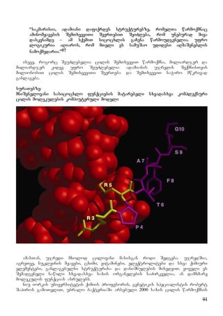 91
“sakmarisia, adamiani dafiqrdes struqturebze, romelTa warmoqmnac
aminomJavebis SemTxveviTi SeerTebiT SeiZleba, rom uneburad miva
daskvnamde – am sqemiT sicocxlis gaCena warmoudgenelia. ufro
logikuria aRiaros, rom mTeli es samuSao udidesi aRmaSeneblis
namoqmedaria.”97
iseve, rogorc SeuZlebelia cilis SemTxveviT warmoqmna, miliardjer da
miliardjer kidev ufro SeuZlebelia adamianis ujredis SeqmnisTvis
milionobiT cilis SemTxveviTi SeerTeba da SemTxveviT saWiro mwkrivad
ganlageba.
suraTebze:
mniSvnelovani sasicocxlo funqciebis matarebeli sxvadasxva kompleqsuri
cilis molekulebis kompiuteruli modeli
amasTan, ujredi mxolod cilovani masisgan rodi Sedgeba. ujredSia,
agreTve, nukleinis mJavebi, cximi, vitaminebi, eleqtrolitebi da sxva qimiuri
elementebi, ganlagebulni struqturisa da daniSnulebis mixedviT. yoveli es
Semadgeneli nawili sxvadasxva saxis organelebis saZirkvelia, an damxmare
molekulis funqcias asrulebs.
niu iorkis universitetis qimiis profesoris, genetikis specialistis robert
Sapiros gamoTvliT, ubralo baqteriaSi arsebuli 2000 saxis cilis warmoqmnis
 